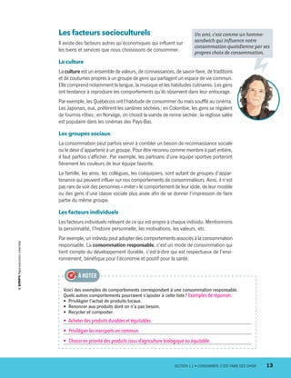 Les facteurs socioculturels
Il existe des facteurs autres qu’économiques qui influent sur
les biens et services que nous choisissons de consommer.
La culture
La culture est un ensemble de valeurs, de connaissances, de savoir-faire, de traditions
et de coutumes propres à un groupe de gens qui partagent un espace de vie commun.
Elle comprend notamment la langue, la musique et les habitudes culinaires. Les gens
ont tendance à reproduire les comportements qu’ils observent dans leur entourage.
Par exemple, les Québécois ont l’habitude de consommer du maïs soufflé au cinéma.
Les Japonais, eux, préfèrent les sardines séchées ; en Colombie, les gens se régalent
de fourmis rôties ; en Norvège, on choisit la viande de renne séchée ; la réglisse salée
est populaire dans les cinémas des Pays-Bas.
Les groupes sociaux
La consommation peut parfois servir à combler un besoin de reconnaissance sociale
ou le désir d’appartenir à un groupe. Pour être reconnu comme membre à part entière,
il faut parfois s’afficher. Par exemple, les partisans d’une équipe sportive porteront
fièrement les couleurs de leur équipe favorite.
La famille, les amis, les collègues, les coéquipiers, sont autant de groupes d’appar-
tenance qui peuvent influer sur nos comportements de consommateurs. Ainsi, il n’est
pas rare de voir des personnes « imiter » le comportement de leur idole, de leur modèle
ou des gens d’une classe sociale plus aisée afin de se donner l’impression de faire
partie du même groupe.
Les facteurs individuels
Les facteurs individuels relèvent de ce qui est propre à chaque individu. Mentionnons
la personnalité, l’histoire personnelle, les motivations, les valeurs, etc.
Par exemple, un individu peut adopter des comportements associés à la consommation
responsable. La consommation responsable, c’est un mode de consommation qui
tient compte du développement durable, c’est-à-dire qui est respectueux de l’envi-
ronnement, bénéfique pour l’économie et positif pour la santé.
Un ami, c’est comme un homme-­
sandwich qui influence notre
consommation quotidienne par ses
propres choix de consommation.
Voici des exemples de comportements correspondant à une consommation responsable.
Quels autres comportements pourraient s’ajouter à cette liste ? Exemples de réponses :
•  Privilégier l’achat de produits locaux.
•  Renoncer aux produits dont on n’a pas besoin.
•  Recycler et composter.
•  Acheter des produits durables et équitables.
•  Privilégier les transports en commun.
•  Choisir en priorité des produits issus d’agriculture biologique ou équitable.
À NOTER
	 SECTION 1.1 • CONSOMMER, C’EST FAIRE DES CHOIX	 13
13931_profil_cahier_chap1_ep4.indd 13 2018-03-19 4:47 PM
 