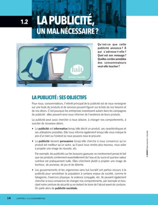 1.2 LAPUBLICITÉ,
UNMALNÉCESSAIRE ?
Qu’est-ce que cette
publicité annonce ? À
qui s’adresse-­t-elle  ?
Quel est son message ?
Quelles cordes sensibles
des consommateurs
veut-elle toucher ?
LAPUBLICITÉ :SESOBJECTIFS
Pour nous, consommateurs, l’intérêt principal de la publicité est de nous renseigner
sur une foule de produits et de services pouvant figurer sur la liste de nos besoins et
de nos désirs. C’est pourquoi les entreprises investissent autant dans les campagnes
de publicité : elles peuvent ainsi nous informer de l’existence de leurs produits.
La publicité peut aussi chercher à nous séduire, à changer nos comportements, à
susciter de nouveaux désirs.
•	 La publicité est informative lorsqu’elle décrit un produit, ses caractéristiques et
ses utilisations possibles. Elle nous informe également lorsqu’elle nous indique le
prix d’un bien ou l’endroit où nous pouvons nous le procurer.
•	 La publicité devient persuasive lorsqu’elle cherche à nous convaincre qu’un
produit est meilleur qu’un autre, qu’il peut nous rendre plus heureux, nous aider
à projeter une image de réussite, etc.
Par exemple, les publicités sur les boissons gazeuses ne mentionnent jamais le fait
que ces produits contiennent essentiellement de l’eau et du sucre et que leur valeur
nutritive est pratiquement nulle. Elles cherchent plutôt à projeter une image de
bonheur, de jeunesse, de jeu et de détente.
•	 Les gouvernements et les organismes sans but lucratif ont parfois recours à la
publicité pour sensibiliser la population à certains enjeux de société, comme le
tabagisme, l’exercice physique, la violence conjugale, etc. Ils peuvent également
chercher à nous convaincre de changer nos comportements, par exemple en bou-
clant notre ceinture de sécurité ou en évitant de boire de l’alcool avant de conduire.
On parle alors de publicité sociétale.
14	 CHAPITRE 1 • LA CONSOMMATION14	 CHAPITRE 1 • LA CONSOMMATION
13931_profil_cahier_chap1_ep4.indd 14 2018-03-19 4:47 PM
 