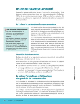 LESLOISQUIENCADRENTLA PUBLICITÉ
Lorsque les agences publicitaires tentent d’informer les consommateurs et de
les séduire, elles ne peuvent pas dire et faire tout ce qu’elles veulent. Au Québec,
l’Office de la protection du consommateur (OPC) surveille leurs activités. Cet
organisme est, entre autres, responsable de l’application de la Loi sur la protection
du consommateur.
La Loi sur la protection du consommateur
La Loi sur la protection du consommateur encadre plu-
sieurs aspects de la consommation. En matière de publicité,
elle interdit les déclarations mensongères, les fausses pro-
messes ou, encore, le fait de ne pas pré­senter toute la vérité
à propos d’un bien ou d’un service.
La Loi nous permet différents recours si nous découvrons
après une transaction que des commerçants nous ont menti
ou qu’ils nous ont vendu un produit défectueux. Nous pou-
vons ainsi, selon le cas, porter plainte à l’Office de la pro-
tection du consommateur, faire annuler un contrat, pour-
suivre le commerçant ou la commerçante, etc. De son côté,
l’Office peut imposer des amendes à ceux qui ne respectent
pas la Loi.
La publicité destinée aux enfants
De façon générale, la Loi sur la protection du consommateur interdit toute publicité
destinée aux enfants de moins de 13 ans.
Pour déterminer si un message publicitaire est destiné aux enfants, on doit tenir
compte de trois critères découlant de l’article 218 de la Loi :
•	 À qui le bien ou le service annoncé est-il destiné ? Est-il attrayant pour les enfants ?
•	 Le message publicitaire est-il conçu pour attirer l’attention des enfants ?
•	 Les enfants sont-ils visés par le message ou exposés à celui-ci ? Sont-ils présents
au moment et à l’endroit de sa parution ou de sa diffusion ?
La Loi sur l’emballage et l’étiquetage
des produits de consommation
La Loi (fédérale) sur l’emballage et l’étiquetage des produits de consommation exige
que les renseignements indiqués sur un produit soient exacts et suffisamment clairs
pour permettre aux consommateurs de prendre des décisions d’achat éclairées. Elle
interdit de donner de l’information fausse ou trompeuse.
La Loi indique aussi les renseignements qui doivent obligatoirement apparaître sur
l’emballage, comme le nom du produit, sa quantité nette et l’identité du fournisseur.
Elle autorise également des inspecteurs à examiner les emballages des produits, à
les ouvrir, et même, au besoin, à saisir les produits fautifs.
  Des exemples de pratiques interdites
•	Une vidéo promotionnelle met en
vedette une personne qui prétend
faussement être psychologue ou
médecin.
•	Une vendeuse « oublie » de mentionner
qu’un véhicule d’occasion a déjà subi
des dommages importants.
•	Une affiche indique que 98 % des
clients sont satisfaits d’un produit en
se basant sur le fait que seulement 2 %
d’entre eux l’ont retourné pour obtenir
un remboursement.
18	 CHAPITRE 1 • LA CONSOMMATION
13931_profil_cahier_chap1_ep4.indd 18 2018-03-19 4:47 PM
 