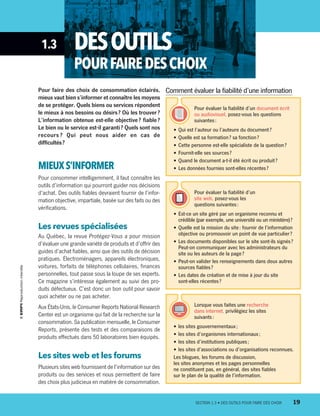 1.3 DESOUTILS
POURFAIREDESCHOIX
Pour faire des choix de consommation éclairés,
mieux vaut bien s’informer et connaître les moyens
de se protéger. Quels biens ou services répondent
le mieux à nos besoins ou désirs ? Où les trouver ?
L’information obtenue est-elle objective ? fiable ?
Le bien ou le service est-il garanti ? Quels sont nos
recours ? Qui peut nous aider en cas de
difficultés ?
MIEUXS’INFORMER
Pour consommer intelligemment, il faut connaître les
outils d’information qui pourront guider nos décisions
d’achat. Des outils fiables devraient fournir de l’infor-
mation objective, impartiale, basée sur des faits ou des
vérifications.
Les revues spécialisées
Au Québec, la revue Protégez-Vous a pour mission
d’évaluer une grande variété de produits et d’offrir des
guides d’achat fiables, ainsi que des outils de décision
pratiques. Électroménagers, appareils électroniques,
voitures, forfaits de téléphones cellulaires, finances
personnelles, tout passe sous la loupe de ses experts.
Ce magazine s’intéresse également au suivi des pro-
duits défectueux. C’est donc un bon outil pour savoir
quoi acheter ou ne pas acheter.
Aux États-Unis, le Consumer Reports National Research
Center est un organisme qui fait de la recherche sur la
consommation. Sa publication mensuelle, le Consumer
Reports, présente des tests et des comparaisons de
produits effectués dans 50 laboratoires bien équipés.
Les sites web et les forums
Plusieurs sites web fournissent de l’information sur des
produits ou des services et nous permettent de faire
des choix plus judicieux en matière de consommation.
Comment évaluer la fiabilité d’une information
Pour évaluer la fiabilité d’un document écrit
ou audiovisuel, posez-vous les questions
suivantes :
•	Qui est l’auteur ou l’auteure du document ?
•	Quelle est sa formation ? sa fonction ?
•	Cette personne est-elle spécialiste de la question ?
•	Fournit-elle ses sources ?
•	Quand le document a-t-il été écrit ou produit ?
•	Les données fournies sont-elles récentes ?
Lorsque vous faites une recherche
dans internet, privilégiez les sites
suivants :
•	les sites gouvernementaux ;
•	les sites d’organismes internationaux ;
•	les sites d’institutions publiques ;
•	les sites d’associations ou d’organisations reconnues.
Les blogues, les forums de discussion,
les sites anonymes et les pages personnelles
ne constituent pas, en général, des sites fiables
sur le plan de la qualité de l’information.
Pour évaluer la fiabilité d’un
site web, posez-vous les
questions suivantes :
•	Est-ce un site géré par un organisme reconnu et
crédible (par exemple, une université ou un ministère) ?
•	Quelle est la mission du site : fournir de l’information
objective ou promouvoir un point de vue particulier ?
•	Les documents disponibles sur le site sont-ils signés ?
Peut-on communiquer avec les administrateurs du
site ou les auteurs de la page ?
•	Peut-on valider les renseignements dans deux autres
sources fiables ?
•	Les dates de création et de mise à jour du site
sont-elles récentes ?
	 SECTION 1.3 • DES OUTILS POUR FAIRE DES CHOIX	 19
13931_profil_cahier_chap1_ep4.indd 19 2018-03-19 4:47 PM
 