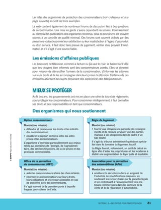 Les sites des organismes de protection des consommateurs (voir ci-dessous et à la
page suivante) en sont de bons exemples.
Le web contient également de nombreux forums de discussion liés à des questions
de consommation. Une mise en garde s’avère cependant nécessaire. Contrairement
au contenu des publications des organismes reconnus, celui de ces forums est souvent
soumis à un contrôle de qualité minimal. Ces forums sont souvent utilisés par des
personnes voulant exprimer leur satisfaction ou leur insatisfaction à l’égard d’un produit
ou d’un service. Il faut donc faire preuve de jugement, vérifier d’où provient l’infor-
mation et s’il s’agit d’une source fiable.
Les émissions d’affaires publiques
Les émissions de télévision, comme La facture ou Ça vaut le coût, se basent sur l’idée
que des citoyens bien informés sont des consommateurs avertis. Elles se donnent
pour mission de démystifier l’univers de la consommation, d’informer les citoyens
sur leurs droits et de les accompagner dans leurs prises de décision. Certaines de ces
émissions abordent des sujets provenant des expériences des téléspectateurs.
MIEUXSEPROTÉGER
Au fil des ans, les gouvernements ont mis en place une série de lois et de règlements
pour protéger les consommateurs. Pour consommer intelligemment, il faut connaître
ses droits et ses responsabilités en tant que consommateurs.
Des organismes qui nous soutiennent
Office de la protection
du consommateur (OPC)
Mandat (ou mission) :
•	aider les consommateurs à faire des choix éclairés ;
•	informer les consommateurs sur leurs droits,
leurs obligations et les recours possibles en cas
de problème avec des commerçants.
Il s’agit souvent de la première porte à laquelle
frapper pour obtenir de l’aide.
Option consommateurs
Mandat (ou mission) :
•	défendre et promouvoir les droits et les intérêts
des consommateurs ;
•	équilibrer le rapport de force entre les entre-
prises et les consommateurs.
L’organisme s’intéresse particulièrement aux enjeux
reliés aux domaines de l’énergie, de l’agroalimen-
taire, des services financiers, de la vie privée et des
pratiques commerciales.
Régie du logement
Mandat (ou mission) :
•	fournir aux citoyens une panoplie de renseigne-
ments et de recours lorsque l’une des parties
manque à ses obligations dans le cadre d’un
bail locatif.
Il s’agit du tribunal administratif québécois spécia-
lisé dans le domaine du logement locatif.
La Régie fournit, notamment, un outil de calcul en
ligne afin d’aider les propriétaires et les locataires à
établir une augmentation de loyer juste et équitable.
Association pour la protection
des automobilistes (APA)
Mandat (ou mission) :
•	améliorer la sécurité routière en exigeant de
l’industrie des modifications majeures, en
soutenant les recours basés sur la garantie légale
et en contribuant à l’assainissement des pra-
tiques commerciales dans les secteurs de la
vente et de la réparation d’automobiles.
	 SECTION 1.3 • DES OUTILS POUR FAIRE DES CHOIX	 21
13931_profil_cahier_chap1_ep4.indd 21 2018-03-19 4:47 PM
 