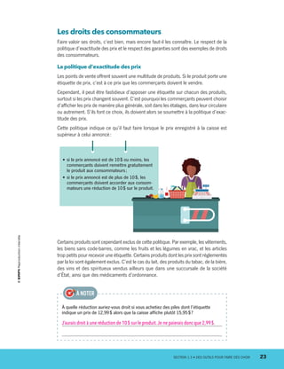 Les droits des consommateurs
Faire valoir ses droits, c’est bien, mais encore faut-il les connaître. Le respect de la
politique d’exactitude des prix et le respect des garanties sont des exemples de droits
des consommateurs.
La politique d’exactitude des prix
Les points de vente offrent souvent une multitude de produits. Si le produit porte une
étiquette de prix, c’est à ce prix que les commerçants doivent le vendre.
Cependant, il peut être fastidieux d’apposer une étiquette sur chacun des produits,
surtout si les prix changent souvent. C’est pourquoi les commerçants peuvent choisir
d’afficher les prix de manière plus générale, soit dans les étalages, dans leur circulaire
ou autrement. S’ils font ce choix, ils doivent alors se soumettre à la politique d’exac-
titude des prix.
Cette politique indique ce qu’il faut faire lorsque le prix enregistré à la caisse est
supérieur à celui annoncé :
•	si le prix annoncé est de 10 $ ou moins, les
commerçants doivent remettre gratuitement
le produit aux consommateurs ;
•	si le prix annoncé est de plus de 10 $, les
commerçants doivent accorder aux consom-
mateurs une réduction de 10 $ sur le produit.
À quelle réduction auriez-vous droit si vous achetiez des piles dont l’étiquette
indique un prix de 12,99 $ alors que la caisse affiche plutôt 15,95 $ ?
J’aurais droit à une réduction de 10 $ sur le produit.Je ne paierais donc que 2,99 $.
À NOTER
Certains produits sont cependant exclus de cette politique. Par exemple, les vêtements,
les biens sans code-barres, comme les fruits et les légumes en vrac, et les articles
trop petits pour recevoir une étiquette. Certains produits dont les prix sont réglementés
par la loi sont également exclus. C’est le cas du lait, des produits du tabac, de la bière,
des vins et des spiritueux vendus ailleurs que dans une succursale de la société
d’État, ainsi que des médicaments d’ordonnance.
	 SECTION 1.3 • DES OUTILS POUR FAIRE DES CHOIX	 23
13931_profil_cahier_chap1_ep4.indd 23 2018-03-19 4:47 PM
 