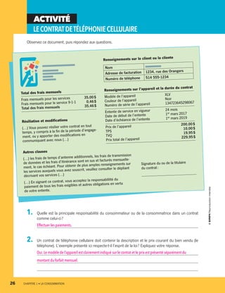 ACTIVITÉ
LECONTRATDETÉLÉPHONIECELLULAIRE
Observez ce document, puis répondez aux questions.
Renseignements sur l’appareil et la durée du contrat
Modèle de l’appareil	 XLV
Couleur de l’appareil	 Noir
Numéro de série de l’appareil 	 134723645298067
Entente de service en vigueur	 24 mois
Date de début de l’entente	 1er mars 2017
Date d’échéance de l’entente	 1er mars 2019
Prix de l’appareil	 200,00 $
TPS	
10,00 $
TVQ	
19,95 $
Prix total de l’appareil	 229,95 $
Renseignements sur le client ou la cliente
Nom
Adresse de facturation 1234, rue des Orangers
Numéro de téléphone 514 555-1234
Résiliation et modifications
(…) Vous pouvez résilier votre contrat en tout
temps, y compris à la fin de la période d’engage-
ment, ou y apporter des modifications en
communiquant avec nous (…)
Autres clauses
(…) les frais de temps d’antenne additionnels, les frais de transmission
de données et les frais d’itinérance sont en sus et facturés mensuelle-
ment, le cas échéant. Pour obtenir de plus amples renseignements sur
les services auxquels vous avez souscrit, veuillez consulter le dépliant
décrivant vos services (…)
(…) En signant ce contrat, vous acceptez la responsablilité du
paiement de tous les frais exigibles et autres obligations en vertu
de votre entente.
Total des frais mensuels
Frais mensuels pour les services	 35,00 $
Frais mensuels pour le service 9-1-1	 0,46 $
Total des frais mensuels	 35,46 $
Signature du ou de la titulaire
du contrat :
____________________________
1.	 Quelle est la principale responsabilité du consommateur ou de la consommatrice dans un contrat
comme celui-ci ?
Effectuer les paiements.
2.	 Un contrat de téléphonie cellulaire doit contenir la description et le prix courant du bien vendu (le
téléphone). L’exemple présenté ici respecte-t-il l’esprit de la loi ? Expliquez votre réponse.
Oui.Le modèle de l’appareil est clairement indiqué sur le contrat et le prix est présenté séparément du
montant du forfait mensuel.
26	 CHAPITRE 1 • LA CONSOMMATION
13931_profil_cahier_chap1_ep4.indd 26 2018-03-19 4:47 PM
 