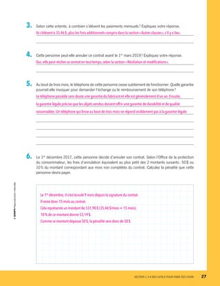 3.	 Selon cette entente, à combien s’élèvent les paiements mensuels ? Expliquez votre réponse.
Ils s’élèvent à 35,46 $,plus les frais additionnels compris dans la section «Autres clauses », s’il y a lieu.
4.	 Cette personne peut-elle annuler ce contrat avant le 1er
mars 2019 ? Expliquez votre réponse.
Oui,elle peut résilier ce contrat en tout temps, selon la section « Résiliation et modifications ».
5.	 Au bout de trois mois, le téléphone de cette personne cesse subitement de fonctionner. Quelle garantie
pourrait-elle invoquer pour demander l’échange ou le remboursement de son téléphone ?
Le téléphone possède sans doute une garantie du fabricant et elle est généralement d’un an. Ensuite,
la garantie légale précise que les objets vendus doivent offrir une garantie de durabilité et de qualité
raisonnables.Un téléphone qui brise au bout de trois mois ne répond visiblement pas à la garantie légale.
6.	 Le 1er
 décembre 2017, cette personne décide d’annuler son contrat. Selon l’Office de la protection
du consommateur, les frais d’annulation équivalent au plus petit des 2 montants suivants : 50 $ ou
10 % du montant correspondant aux mois non complétés du contrat. Calculez la pénalité que cette
personne devra payer.
Le 1er
décembre,il s’est écoulé 9 mois depuis la signature du contrat.
Il reste donc 15 mois au contrat.
Cela représente un montant de 531,90 $ (35,46 $/mois × 15 mois).
10 % de ce montant donne 53,19 $.
Comme ce montant dépasse 50 $,la pénalité sera donc de 50 $.
	 SECTION 1.3 • DES OUTILS POUR FAIRE DES CHOIX	 27
13931_profil_cahier_chap1_ep4.indd 27 2018-03-19 4:47 PM
 