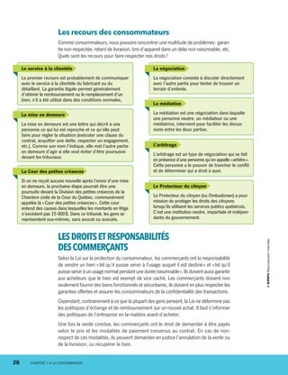 Le service à la clientèle
Le premier recours est probablement de communiquer
avec le service à la clientèle du fabricant ou du
détaillant. La garantie légale permet généralement
d’obtenir le remboursement ou le remplacement d’un
bien, s’il a été utilisé dans des conditions normales.
La mise en demeure
La mise en demeure est une lettre qui décrit à une
personne ce qui lui est reproché et ce qu’elle peut
faire pour régler la situation (exécuter une clause du
contrat, acquitter une dette, respecter un engagement,
etc.). Comme son nom l’indique, elle met l’autre partie
en demeure d’agir si elle veut éviter d’être poursuivie
devant les tribunaux.
La Cour des petites créances
Si on ne reçoit aucune nouvelle après l’envoi d’une mise
en demeure, la prochaine étape pourrait être une
poursuite devant la Division des petites créances de la
Chambre civile de la Cour du Québec, communément
appelée la « Cour des petites créances ». Cette cour
entend des causes dans lesquelles les montants en litige
n’excèdent pas 15 000 $. Dans ce tribunal, les gens se
représentent eux-mêmes, sans avocat ou avocate.
La médiation
La médiation est une négociation dans laquelle
une personne neutre, un médiateur ou une
médiatrice, intervient pour faciliter les discus-
sions entre les deux parties.
L’arbitrage
L’arbitrage est un type de négociation qui se fait
en présence d’une personne qu’on appelle « arbitre ».
Cette personne a le pouvoir de trancher le conflit
et de déterminer qui a droit à quoi.
Le Protecteur du citoyen
Le Protecteur du citoyen (ou Ombudsman) a pour
mission de protéger les droits des citoyens
lorsqu’ils utilisent les services publics québécois.
C’est une institution neutre, impartiale et indépen-
dante du gouvernement.
La négociation
La négociation consiste à discuter directement
avec l’autre partie pour tenter de trouver un
terrain d’entente.
Les recours des consommateurs
Comme consommateurs, nous pouvons rencontrer une multitude de problèmes : garan-
tie non respectée, retard de livraison, bris d’appareil dans un délai non raisonnable, etc.
Quels sont les recours pour faire respecter nos droits ?
LESDROITSETRESPONSABILITÉS
DESCOMMERÇANTS
Selon la Loi sur la protection du consommateur, les commerçants ont la responsabilité
de vendre un bien « tel qu’il puisse servir à l’usage auquel il est destiné » et « tel qu’il
puisseserviràunusagenormalpendantuneduréeraisonnable ».Ilsdoiventaussigarantir
aux acheteurs que le bien est exempt de vice caché. Les commerçants doivent non
seulement fournir des biens fonctionnels et sécuritaires, ils doivent en plus respecter les
garanties offertes et assurer les consommateurs de la confidentialité des transactions.
Cependant, contrairement à ce que la plupart des gens pensent, la Loi ne détermine pas
les politiques d’échange et de remboursement sur un nouvel achat. Il faut s’informer
des politiques de l’entreprise en la matière avant d’acheter.
Une fois la vente conclue, les commerçants ont le droit de demander à être payés
selon le prix et les modalités de paiement convenus au contrat. En cas de non-
respect de ces modalités, ils peuvent demander en justice l’annulation de la vente ou
de la livraison, ou récupérer le bien.
28	 CHAPITRE 1 • LA CONSOMMATION
13931_profil_cahier_chap1_ep4.indd 28 2018-03-19 4:47 PM
 