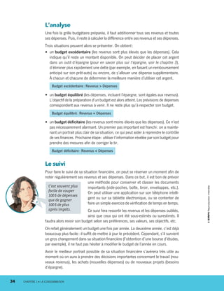 L’analyse
Une fois la grille budgétaire préparée, il faut additionner tous ses revenus et toutes
ses dépenses. Puis, il reste à calculer la différence entre ses revenus et ses dépenses.
Trois situations peuvent alors se présenter. On obtient :
•	 un budget excédentaire (les revenus sont plus élevés que les dépenses). Cela
indique qu’il reste un montant disponible. On peut décider de placer cet argent
dans un outil d’épargne (pour en savoir plus sur l’épargne, voir le chapitre 3),
d’éliminer plus rapidement une dette (par exemple, en faisant un remboursement
anticipé sur son prêt-auto) ou encore, de s’allouer une dépense supplémentaire.
À chacun et chacune de déterminer la meilleure manière d’utiliser cet argent.
Budget excédentaire : Revenus  Dépenses
•	 un budget équilibré (les dépenses, incluant l’épar­gne, sont égales aux revenus).
L’objectif de la préparation d’un budget est alors atteint. Les prévisions de dépenses
correspondent aux revenus à venir. Il ne reste plus qu’à respecter son budget.
Budget équilibré : Revenus = Dépenses
•	 un budget déficitaire (les revenus sont moins élevés que les dépenses). Ce n’est
pas nécessairement alarmant. Un premier pas important est franchi : on a mainte-
nant un portrait plus clair de sa situation, ce qui peut aider à reprendre le contrôle
de ses finances. Prochaine étape : utiliser l’information révélée par son budget pour
prendre des mesures afin de corriger le tir.
Budget déficitaire : Revenus  Dépenses
Le suivi
Pour faire le suivi de sa situation financière, on peut se réserver un moment afin de
noter régulièrement ses revenus et ses dépenses. Dans ce but, il est bon de prévoir
une méthode pour conserver et classer les documents
importants (vide-poches, boîte, tiroir, enveloppes, etc.).
On peut utiliser une application sur son téléphone intelli-
gent ou sur sa tablette électronique, ou se contenter de
faire un simple exercice de vérification de temps en temps.
Ce suivi fera ressortir les revenus et les dépenses oubliés,
ainsi que ceux qui ont été sous-estimés ou surestimés. Il
faudra alors revoir son budget selon ses préférences, ses valeurs, ses objectifs, etc.
On refait généralement un budget une fois par année. La deuxième année, c’est déjà
beaucoup plus facile : il suffit de mettre à jour le précédent. Cependant, s’il survient
un gros changement dans sa situation financière (l’obtention d’une bourse d’études,
par exemple), il ne faut pas hésiter à modifier le budget de l’année en cours.
Avoir le meilleur portrait possible de sa situation financière s’avérera très utile au
moment où on aura à prendre des décisions importantes concernant le travail (nou-
veaux revenus), les achats (nouvelles dépenses) ou de nouveaux projets (besoins
d’épargne).
C’est souvent plus
facile de couper
100 $ de dépenses
que de gagner
100 $ de plus
après impôts.
34	 CHAPITRE 1 • LA CONSOMMATION
13931_profil_cahier_chap1_ep4.indd 34 2018-03-19 4:48 PM
 