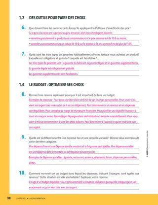 1.3	 DESOUTILSPOURFAIREDESCHOIX
  6.		 Que doivent faire les commerçants lorsqu’ils appliquent la Politique d’exactitude des prix ?
Si le prix à la caisse est supérieur au prix annoncé, alors les commerçants doivent :
• remettre gratuitement le produit aux consommateurs si le prix annoncé est de 10 $ ou moins ;
• accorder aux consommateurs un rabais de 10 $ sur le produit si le prix annoncé est de plus de 10 $.
  7.		 Quels sont les trois types de garanties habituellement offertes lorsque vous achetez un produit ?
Laquelle est obligatoire et gratuite ? Laquelle est facultative ?
Les trois types de garanties sont : la garantie du fabricant,la garantie légale et les garanties supplémentaires.
La garantie légale est obligatoire et gratuite.
Les garanties supplémentaires sont facultatives.
1.4	 LEBUDGET :OPTIMISERSESCHOIX
  8.		 Donnez trois raisons expliquant pourquoi il est important de faire un budget.
Exemples de réponses : Pour avoir une idée claire de l’état de ses finances personnelles. Pour savoir d’où
vient son argent (ses revenus) et où il va (ses dépenses). Pour déterminer si ses revenus et ses dépenses
sont équilibrés.Pour connaître sa marge de manœuvre financière. Pour planifier ses objectifs financiers à
court et à moyen terme.Pour intégrer l’épargne dans ses habitudes et éviter le surendettement.Pour nous
aider à mieux consommer et à faire des choix éclairés.Pour déterminer à l’avance ce qu’on veut faire avec
son argent.
  9.		 Quelle est la différence entre une dépense fixe et une dépense variable ? Donnez deux exemples de
cette dernière catégorie.
Une dépense fixe est une dépense dont le montant et la fréquence sont stables. Une dépense variable
est une dépense dont le montant ou la fréquence peuvent varier.
Exemples de dépenses variables : épicerie, restaurant, essence, vêtements, loisirs, dépenses personnelles,
dettes.
10.		 Comment nomme-t-on un budget dans lequel les dépenses, incluant l’épargne, sont égales aux
revenus ? Cette situation est-elle souhaitable ? Expliquez votre réponse.
Il s’agit d’un budget équilibré.Oui, c’est exactement la situation souhaitée, puisqu’elle indique qu’on sait
exactement ce qu’on veut faire avec son argent.
38	 CHAPITRE 1 • LA CONSOMMATION
13931_profil_cahier_chap1_ep4.indd 38 2018-03-19 4:48 PM
 