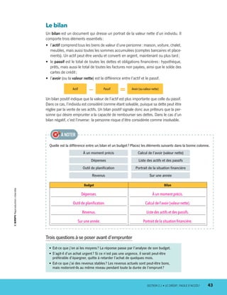 Le bilan
Un bilan est un document qui dresse un portrait de la valeur nette d’un individu. Il
comporte trois éléments essentiels :
•	 l’actif comprend tous les biens de valeur d’une personne : maison, voiture, chalet,
meubles, mais aussi toutes les sommes accumulées (comptes bancaires et place-
ments). Un actif peut être vendu et converti en argent, maintenant ou plus tard ;
•	 le passif est le total de toutes les dettes et obligations financières : hypothèque,
prêts, mais aussi le total de toutes les factures non payées, ainsi que le solde des
cartes de crédit ;
•	 l’avoir (ou la valeur nette) est la différence entre l’actif et le passif.
Actif
— Passif
= Avoir (ou valeur nette)
Un bilan positif indique que la valeur de l’actif est plus importante que celle du passif.
Dans ce cas, l’individu est considéré comme étant solvable, puisque sa dette peut être
réglée par la vente de ses actifs. Un bilan positif signale donc aux prêteurs que la per-
sonne qui désire emprunter a la capacité de rembourser ses dettes. Dans le cas d’un
bilan négatif, c’est l’inverse : la personne risque d’être considérée comme insolvable.
Quelle est la différence entre un bilan et un budget ? Placez les éléments suivants dans la bonne colonne.
À un moment précis   Calcul de l’avoir (valeur nette)
Dépenses   Liste des actifs et des passifs
Outil de planification   Portrait de la situation financière
Revenus   Sur une année
Budget Bilan
Dépenses.
Outil de planification.
Revenus.
Sur une année.
À un moment précis.
Calcul de l’avoir (valeur nette).
Liste des actifs et des passifs.
Portrait de la situation financière.
À NOTER
•	Est-ce que j’en ai les moyens ? La réponse passe par l’analyse de son budget.
•	S’agit-il d’un achat urgent ? Si ce n’est pas une urgence, il serait peut-être
préférable d’épargner, quitte à retarder l’achat de quelques mois.
•	Est-ce que j’ai des revenus stables ? Les revenus actuels sont peut-être bons,
mais resteront-ils au même niveau pendant toute la durée de l’emprunt ?
Trois questions à se poser avant d’emprunter
	 SECTION 2.1 • LE CRÉDIT : FACILE D’ACCÈS ?	 43
13931_profil_cahier_chap2_ep6.indd 43 2018-03-15 11:28 AM
 