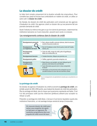 Le dossier de crédit
Le bilan tient compte uniquement de la situation actuelle des emprunteurs. Pour
connaître leur passé et trouver leurs antécédents en matière de crédit, on utilise un
autre outil : le dossier de crédit.
Au Canada, les dossiers de crédit des particuliers sont conservés par des agences
d’évaluation du crédit. Ces agences créent un dossier dès qu’une personne fait une
première demande de crédit.
Seuls l’individu lui-même et les gens à qui il en donne la permission, notamment les
institutions bancaires où il veut emprunter, peuvent avoir accès à ce dossier.
Renseignements personnels •	 Nom, adresse actuelle, anciennes adresses, date de naissance,
numéro d’assurance sociale, etc.
Renseignements
sur l’expérience de travail 
•	 Nom de l’employeur actuel, titre du poste, durée de l’emploi,
revenus, etc.
Renseignements
sur le crédit
•	 Cartes de crédit, marges de crédit, prêts et hypothèques,
dettes non remboursées, etc.
Renseignements bancaires •	 Comptes bancaires, chèques sans provision, etc.
Renseignements publics •	 Faillites, jugements, poursuites entreprises, etc.
Renseignements
complémentaires
•	 Notes diverses, par exemple, une note indiquant que la
personne a été victime d’un vol d’identité
•	 Toute information pouvant servir à mieux comprendre
le dossier
•	 Information sur les personnes et les entreprises qui ont
consulté le dossier au cours des trois dernières années
Un mauvais dossier de crédit peut
même vous empêcher de signer
un bail pour un logement. De
nombreux propriétaires font une
enquête de crédit avant de louer.
Les renseignements contenus dans le dossier de crédit
Tous ces renseignements sont généralement conservés pour une période de six à
sept ans.
Le pointage de crédit
Au Canada, les agences d’évaluation du crédit se servent du pointage de crédit, une
échelle variant de 300 à 900 points, pour évaluer les dossiers de crédit des particuliers.
Plus le pointage est élevé, plus le risque que la personne représente est faible. C’est
l’un des principaux outils que les créanciers (prêteurs) utilisent pour accepter ou
refuser un prêt.
Présenter un pointage de crédit élevé, c’est jouir d’une bonne réputation auprès des
institutions financières, un net avantage lorsque viendra le temps d’emprunter.
46	 CHAPITRE 2 • LE CRÉDIT
13931_profil_cahier_chap2_ep6.indd 46 2018-03-15 11:28 AM
 