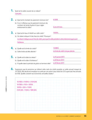 1.	 Quel est le solde courant de ce relevé ?
1219,49 $
2.	 a)	 Quel est le montant du paiement minimum dû ? 	 61,00 $
b)	 Si on n’effectue que le paiement minimum dû,
combien de temps faudra-t-il pour régler
entièrement le solde ?	 6 ans et 4 mois
3.	 a)	 Quel est le taux d’intérêt sur cette carte ?	 19,90 %.
b)	 Ce relevé indique-t-il des frais de crédit ? Pourquoi ?
Le relevé n’indique aucuns frais de crédit, parce que le solde précédent a été entièrement payé avant
l’échéance.
4.	 a)	 Quelle est la limite de crédit ?	 14 000 $
b)	 Cette limite est-elle atteinte ?	 La limite de crédit n’est pas atteinte.
5.	 a)	 Quelle est la date du relevé ?	 Le 25 janvier 2017.
b)	 Quelle est la date d’échéance ? 	 Le 20 février 2017.
c)	 À quelle date la période de grâce se termine-t-elle ?	 Le 20 février 2017.
6.	 Supposons que la personne qui détient cette carte de crédit possède un solde annuel impayé de
10 700 $. Elle décide de remplacer sa carte par une autre à taux réduit de 10 % ayant des frais annuels
de 50 $. Quelles seraient ses économies annuelles totales ?
10 700 $ × 19,90 % = 2129,30 $
10 700 $ × 10 % = 1070 $
1070 $ + 50 $ = 1120 $
2129,30 $ – 1120 $ = 1009,30 $
	 SECTION 2.2 • LE CRÉDIT : COMMENT ÇA MARCHE ?	 55
13931_profil_cahier_chap2_ep6.indd 55 2018-03-15 11:28 AM
 