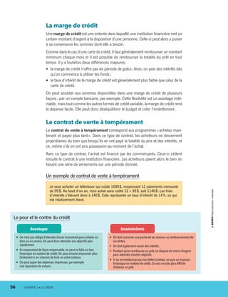 La marge de crédit
Une marge de crédit est une entente dans laquelle une institution financière met un
certain montant d’argent à la disposition d’une personne. Celle-ci peut alors y puiser
à sa convenance les sommes dont elle a besoin.
Comme dans le cas d’une carte de crédit, il faut généralement rembourser un montant
minimum chaque mois et il est possible de rembourser la totalité du prêt en tout
temps. Il y a toutefois deux différences majeures :
•	 la marge de crédit n’offre pas de période de grâce. Ainsi, on paie des intérêts dès
qu’on commence à utiliser les fonds ;
•	 le taux d’intérêt de la marge de crédit est généralement plus faible que celui de la
carte de crédit.
On peut accéder aux sommes disponibles dans une marge de crédit de plusieurs
façons : par un compte bancaire, par exemple. Cette flexibilité est un avantage indé-
niable, mais tout comme les autres formes de crédit variable, la marge de crédit rend
la dépense facile. Elle peut donc déséquilibrer le budget et créer l’endettement.
Le contrat de vente à tempérament
Le contrat de vente à tempérament correspond aux programmes « achetez main-
tenant et payez plus tard ». Dans ce type de contrat, les acheteurs ne deviennent
propriétaires du bien que lorsqu’ils en ont payé la totalité du prix et des intérêts, et
ce, même s’ils en ont pris possession au moment de l’achat.
Avec ce type de contrat, l’achat est financé par les commerçants. Ceux-ci cèdent
ensuite le contrat à une institution financière. Les acheteurs paient alors le bien en
faisant une série de versements sur une période donnée.
Le pour et le contre du crédit
•	 On doit consacrer une partie de ses revenus au remboursement de
ses dettes.
•	 On doit également verser des intérêts.
•	 Pendant qu’on rembourse un prêt,on dispose de moins d’argent
pour atteindre d’autres objectifs.
•	 Si on ne rembourse pas nos dettes à temps,on aura un mauvais
historique en matière de crédit.Ce sera ensuite plus difficile
d’obtenir un prêt.
•	 On n’est pas obligé d’attendre d’avoir économisé pour acheter un
bien ou un service.On peut donc atteindre nos objectifs plus
rapidement.
•	 En empruntant de façon responsable,on peut se bâtir un bon
historique en matière de crédit.On peut ensuite emprunter plus
facilement si on a besoin de faire un achat coûteux.
•	 On peut payer des dépenses imprévues,par exemple
une réparation de voiture.
Je veux acheter un téléviseur qui coûte 1000 $, moyennant 12 paiements mensuels
de 95 $. Au bout d’un an, mon achat aura coûté 12 × 95 $, soit 1140 $. Les frais
d’intérêts s’élèvent donc à 140 $. Cela représente un taux d’intérêt de 14 %, ce qui
est relativement élevé.
Un exemple de contrat de vente à tempérament
InconvénientsAvantages
56	 CHAPITRE 2 • LE CRÉDIT
13931_profil_cahier_chap2_ep6.indd 56 2018-03-15 11:28 AM
 
