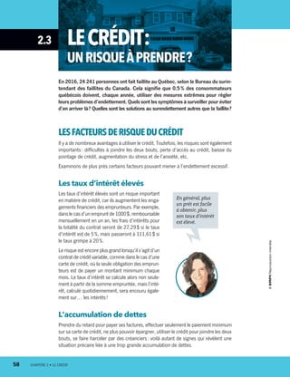 2.3 LECRÉDIT :
UNRISQUEÀPRENDRE ?
En 2016, 24 241 personnes ont fait faillite au Québec, selon le Bureau du surin-
tendant des faillites du Canada. Cela signifie que 0,5 % des consommateurs
québécois doivent, chaque année, utiliser des mesures extrêmes pour régler
leurs problèmes d’endettement. Quels sont les symptômes à surveiller pour éviter
d’en arriver là ? Quelles sont les solutions au surendettement autres que la faillite ?
LESFACTEURSDERISQUEDU CRÉDIT
Il y a de nombreux avantages à utiliser le crédit. Toutefois, les risques sont également
importants : difficultés à joindre les deux bouts, perte d’accès au crédit, baisse du
pointage de crédit, augmentation du stress et de l’anxiété, etc.
Examinons de plus près certains facteurs pouvant mener à l’endettement excessif.
Les taux d’intérêt élevés
Les taux d’intérêt élevés sont un risque important
en matière de crédit, car ils augmentent les enga-
gements financiers des emprunteurs. Par exemple,
dans le cas d’un emprunt de 1000 $, remboursable
mensuellement en un an, les frais d’intérêts pour
la totalité du contrat seront de 27,29 $ si le taux
d’intérêt est de 5 %, mais passeront à 111,61 $ si
le taux grimpe à 20 %.
Le risque est encore plus grand lorsqu’il s’agit d’un
contrat de crédit variable, comme dans le cas d’une
carte de crédit, où la seule obligation des emprun-
teurs est de payer un montant minimum chaque
mois. Le taux d’intérêt se calcule alors non seule-
ment à partir de la somme empruntée, mais l’inté-
rêt, calculé quotidiennement, sera encouru égale-
ment sur… les intérêts !
L’accumulation de dettes
Prendre du retard pour payer ses factures, effectuer seulement le paiement minimum
sur sa carte de crédit, ne plus pouvoir épargner, utiliser le crédit pour joindre les deux
bouts, se faire harceler par des créanciers : voilà autant de signes qui révèlent une
situation précaire liée à une trop grande accumulation de dettes.
En général, plus
un prêt est facile
à obtenir, plus
son taux d’intérêt
est élevé.
58	 CHAPITRE 2 • LE CRÉDIT
13931_profil_cahier_chap2_ep6.indd 58 2018-03-15 11:28 AM
 