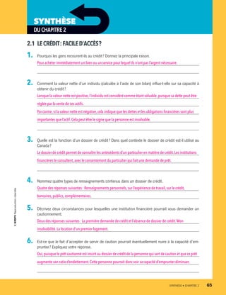 2.1	 LECRÉDIT :FACILED’ACCÈS ?
1.	 Pourquoi les gens recourent-ils au crédit ? Donnez la principale raison.
Pour acheter immédiatement un bien ou un service pour lequel ils n’ont pas l’argent nécessaire.
2.	 Comment la valeur nette d’un individu (calculée à l’aide de son bilan) influe-t-elle sur sa capacité à
obtenir du crédit ?
Lorsque la valeur nette est positive, l’individu est considéré comme étant solvable, puisque sa dette peut être
réglée par la vente de ses actifs.
Par contre,si la valeur nette est négative, cela indique que les dettes et les obligations financières sont plus
importantes que l’actif. Cela peut être le signe que la personne est insolvable.
3.	 Quelle est la fonction d’un dossier de crédit ? Dans quel contexte le dossier de crédit est-il utilisé au
Canada ?
Le dossier de crédit permet de connaître les antécédents d’un particulier en matière de crédit. Les institutions
financières le consultent,avec le consentement du particulier qui fait une demande de prêt.
4.	 Nommez quatre types de renseignements contenus dans un dossier de crédit.
Quatre des réponses suivantes : Renseignements personnels, sur l’expérience de travail, sur le crédit,
bancaires,publics,complémentaires.
5.	 Décrivez deux circonstances pour lesquelles une institution financière pourrait vous demander un
cautionnement.
Deux des réponses suivantes : La première demande de crédit et l’absence de dossier de crédit. Mon
insolvabilité.La location d’un premier logement.
6.	 Est-ce que le fait d’accepter de servir de caution pourrait éventuellement nuire à la capacité d’em-
prunter ? Expliquez votre réponse.
Oui,puisque le prêt cautionné est inscrit au dossier de crédit de la personne qui sert de caution et que ce prêt
augmente son ratio d’endettement. Cette personne pourrait donc voir sa capacité d’emprunter diminuer.
DUCHAPITRE2
SYNTHÈSE
	 SYNTHÈSE • CHAPITRE 2	 65
13931_profil_cahier_chap2_ep6.indd 65 2018-03-15 11:28 AM
 