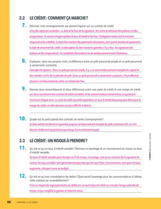 2.2	 LECRÉDIT :COMMENTÇAMARCHE ?
  7.		 Décrivez cinq renseignements qui doivent figurer sur un contrat de crédit.
Cinq des réponses suivantes : La date et le lieu de la signature ; les noms et adresses des prêteurs et des
emprunteurs ; la somme d’argent prêtée,le taux d’intérêt et les frais ; l’obligation totale (soit le montant
emprunté et les intérêts) ; la date et le montant des paiements nécessaires,ainsi que le nombre de paiements ;
la date de versement du crédit ; la description du bien laissé en garantie,s’il y a lieu ; les signatures des
prêteurs et des emprunteurs ; les modalités d’annulation ou de remboursement avant l’échéance.
  8.		 Expliquez, dans vos propres mots, la différence entre un prêt personnel simple et un prêt personnel
à versements constants.
Exemple de réponse : Dans un prêt personnel simple, il y a un seul remboursement complet du capital et
des intérêts à la fin de la période de prêt. Dans un prêt personnel à versements constants, il faut effectuer
plusieurs remboursements,selon un échéancier fixe.
  9.		 Donnez deux ressemblances et deux différences entre une carte de crédit et une marge de crédit.
Les deux constituent des contrats de crédit variables, et les consommateurs doivent faire un paiement
minimum chaque mois.La carte de crédit possède cependant un taux d’intérêt beaucoup plus élevé que la
marge de crédit,et cette dernière est plus difficile à obtenir.
10.		 Quelle est la particularité des contrats de vente à tempérament ?
Le bien acheté est donné en garantie jusqu’au remboursement complet du prêt, autrement dit, on n’en
devient réellement propriétaire que lorsqu’il est entièrement payé.
2.3	 LECRÉDIT :UNRISQUEÀPRENDRE ?
11.		 Qu’est-ce qu’un taux d’intérêt variable ? Décrivez un avantage et un inconvénient de choisir un taux
d’intérêt variable.
Un taux d’intérêt variable peut changer au fil du temps. L’avantage, c’est qu’au moment de la signature du
contrat,les taux variables sont généralement plus bas que les taux fixes. L’inconvénient, c’est que si le taux
augmente,cela peut nuire au budget.
12.		 Qu’est-ce qu’une consolidation de dettes ? Quel serait l’avantage pour les consommateurs d’utiliser
cette solution au surendettement ?
C’est un moyen de regrouper toutes ses dettes en un seul emprunt, étalé sur une plus longue période de
temps,ce qui simplifie la gestion et réduit le stress.
66	 CHAPITRE 2 • LE CRÉDIT
13931_profil_cahier_chap2_ep6.indd 66 2018-03-15 11:28 AM
 