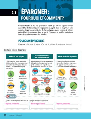 3.1 ÉPARGNER :
POURQUOIETCOMMENT ?
Dans le chapitre 2, il a été question de crédit, qui est une façon d’utiliser
aujourd’hui de l’argent qu’on n’a pas encore gagné. Dans ce chapitre, il sera
question d’épargne, c’est-à-dire de l’argent gagné qu’on renonce à utiliser
aujourd’hui. On verra que, dans le cas de l’épargne, ce sont les institutions
financières qui nous paient des intérêts.
POURQUOIÉPARGNER ?
L’épargne est la partie du revenu qu’on met de côté afin de la dépenser plus tard.
L’épargne nous donne la possibi-
lité de réaliser des projets qui nous
tiennent à cœur. Ce peut être des
projets à court terme ou à plus
long terme.
L’épargne est une façon de s’enrichir
à long terme. Lorsque nous serons
prêts à utiliser cet argent, nous
pourrons donc avoir plus de choix.
S’offrir une voiture plus luxueuse
Voyager plus souvent
Déménager à la campagne
L’épargne peut nous prémunir
contre des situations imprévues.
On appelle souvent ce type
d’épargne un « fonds d’urgence ».
Réaliser des projets Accroître ses choix
de consommation Faire face aux imprévus
Faire un
voyage
Meubler un
appartement
Acheter
une voiture
Se rétablir
d’une maladie
Réparer une
voiture accidentée
Chercher un
nouvel emploi
Réparer
un toit
qui coule
Préparer
sa retraite
Quelques raisons d’épargner
Réponses personnelles. Réponses personnelles. Réponses personnelles.
À NOTER
Ajoutez des exemples d’utilisation de l’épargne dans chaque colonne.
68	 CHAPITRE 3 • L’ÉPARGNE
13931_profil_cahier_chap3_ep4.indd 68 2018-03-15 4:33 PM
 