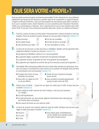 1.	 C’est fou, toutes ces taxes qu’il faut payer ! Heureusement, certains produits ne sont pas
taxables. Parmi les produits suivants, lesquels ne sont pas taxés à l’épicerie ? (section 1.1)
A.	Des pommes.	 3
C.	Un poulet chaud.	
E.	Des aliments pour bébé. 	 3
B.	Un sac de croustilles.	
D.	Un litre de lait au chocolat. 	 3
F.	Une chocolatine à l’unité.	
2.	 Je viens de me procurer un vélo neuf chez un détaillant. Quelles sont les garanties habi-
tuellement offertes à l’achat d’un tel bien ? (section 1.3)
A.	Ça dépend du détaillant : parfois il n’y a aucune garantie.
B.	La garantie légale, la garantie du fabricant et la garantie prolongée.  3
C.	La garantie de base, la garantie de série et la garantie de prolongation.
D.	La garantie que l’appareil va se briser dès qu’il ne sera plus couvert par la garantie.
3.	 Formidable ! Mon shampoing préféré est à prix réduit cette semaine à la pharmacie. Pour-
tant, à la caisse, il se produit une erreur de prix sur ce produit non étiqueté. Que doit faire
le commerçant ou la commerçante ? (section 1.3)
A.	Corriger vite l’erreur et vous	
présenter ses excuses.
C.	Vous offrir un rabais de 10 %	
sur le prix affiché.
B.	Tenter de vous convaincre de payer
le prix erroné.
D.	Vous remettre le produit gratuitement  3
puisqu’il coûte moins de 10 $.
4.	 Parlons taux d’intérêt… Lequel de ces types de crédit peut m’offrir le plus bas taux
d’intérêt ? (section 2.2)
A.	Une marge de crédit. Comme son nom l’indique, c’est vous qui choisissez
la « marge ».
B.	Un prêt hypothécaire.  3
C.	Un prêt personnel, car vous pouvez négocier directement avec votre ami qui 
est commis dans une banque.
D.	Une avance de fonds sur une carte de crédit.
5.	 Je viens de recevoir mon premier relevé de carte de crédit. Combien ai-je de jours pour
régler le solde sans payer d’intérêts ? (section 2.2)
A.	30 jours.	
C.	21 jours. 	 3
D.	3 mois.	
B.	Vous devez payer immédiatement, 
car les intérêts sont calculés à partir
de la date d’achat du bien.
Avez-vous déjà commencé à gérer vos finances personnelles ? Si tel n’est pas le cas, vous réaliserez
rapidement que beaucoup de décisions à prendre dans la vie comportent un aspect financier.
L’argent ne fait pas le bonheur, mais une bonne gestion de ses finances peut aider à accéder à
la vie qu’on souhaite mener. Avant d’aborder ce cours essentiel qu’est l’éducation financière,
mettez vos connaissances à l’épreuve. Vous y découvrirez de quoi il sera question dans votre
cahier Profil. Et qui sait ? Vous entreverrez peut-être déjà votre « profil » en matière de finances !
QUESERAVOTRE« PROFIL » ?
2	 QUE SERA VOTRE « PROFIL » ?
13931_profil_cahier_diagnostique_ep4.indd 2 2018-03-20 9:27 AM
 