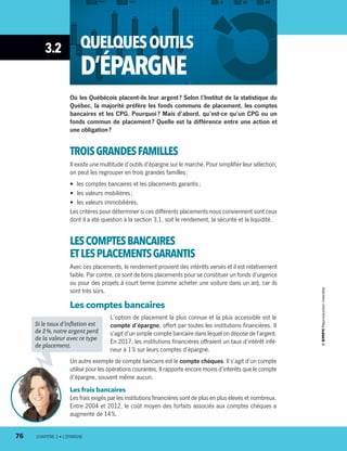 3.2 QUELQUESOUTILS
D’ÉPARGNE
Où les Québécois placent-ils leur argent ? Selon l’Institut de la statistique du
Québec, la majorité préfère les fonds communs de placement, les comptes
bancaires et les CPG. Pourquoi ? Mais d’abord, qu’est-ce qu’un CPG ou un
fonds commun de placement ? Quelle est la différence entre une action et
une obligation ?
TROISGRANDESFAMILLES
Il existe une multitude d’outils d’épargne sur le marché. Pour simplifier leur sélection,
on peut les regrouper en trois grandes familles :
•	 les comptes bancaires et les placements garantis ;
•	 les valeurs mobilières ;
•	 les valeurs immobilières.
Les critères pour déterminer si ces différents placements nous conviennent sont ceux
dont il a été question à la section 3.1, soit le rendement, la sécurité et la liquidité.
LESCOMPTESBANCAIRES
ETLES PLACEMENTSGARANTIS
Avec ces placements, le rendement provient des intérêts versés et il est relativement
faible. Par contre, ce sont de bons placements pour se constituer un fonds d’urgence
ou pour des projets à court terme (comme acheter une voiture dans un an), car ils
sont très sûrs.
Les comptes bancaires
L’option de placement la plus connue et la plus accessible est le
compte d’épargne, offert par toutes les institutions financières. Il
s’agit d’un simple compte bancaire dans lequel on dépose de l’argent.
En 2017, les institutions financières offraient un taux d’intérêt infé-
rieur à 1 % sur leurs comptes d’épargne.
Un autre exemple de compte bancaire est le compte chèques. Il s’agit d’un compte
utilisé pour les opérations courantes. Il rapporte encore moins d’intérêts que le compte
d’épargne, souvent même aucun.
Les frais bancaires
Les frais exigés par les institutions financières sont de plus en plus élevés et nombreux.
Entre 2004 et 2012, le coût moyen des forfaits associés aux comptes chèques a
augmenté de 14 %.
Si le taux d’inflation est
de 2 %, notre argent perd
de la valeur avec ce type
de placement.
76	 CHAPITRE 3 • L’ÉPARGNE
13931_profil_cahier_chap3_ep4.indd 76 2018-03-15 4:33 PM
 