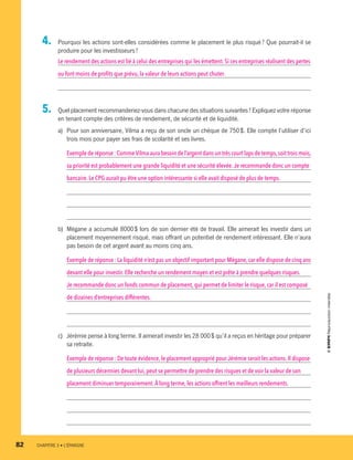 4.	 Pourquoi les actions sont-elles considérées comme le placement le plus risqué ? Que pourrait-il se
produire pour les investisseurs ?
Le rendement des actions est lié à celui des entreprises qui les émettent. Si ces entreprises réalisent des pertes
ou font moins de profits que prévu, la valeur de leurs actions peut chuter.
5.	 Quel placement recommanderiez-vous dans chacune des situations suivantes ? Expliquez votre réponse
en tenant compte des critères de rendement, de sécurité et de liquidité.
a)	 Pour son anniversaire, Vilma a reçu de son oncle un chèque de 750 $. Elle compte l’utiliser d’ici
trois mois pour payer ses frais de scolarité et ses livres.
Exemple de réponse : CommeVilma aura besoin de l’argent dans un très court laps de temps,soit trois mois,
sa priorité est probablement une grande liquidité et une sécurité élevée.Je recommande donc un compte
bancaire.Le CPG aurait pu être une option intéressante si elle avait disposé de plus de temps.
b)	 Mégane a accumulé 8000 $ lors de son dernier été de travail. Elle aimerait les investir dans un
placement moyennement risqué, mais offrant un potentiel de rendement intéressant. Elle n’aura
pas besoin de cet argent avant au moins cinq ans.
Exemple de réponse : La liquidité n’est pas un objectif important pour Mégane,car elle dispose de cinq ans
devant elle pour investir.Elle recherche un rendement moyen et est prête à prendre quelques risques.
Je recommande donc un fonds commun de placement, qui permet de limiter le risque, car il est composé
de dizaines d’entreprises différentes.
c)	 Jérémie pense à long terme. Il aimerait investir les 28 000 $ qu’il a reçus en héritage pour préparer
sa retraite.
Exemple de réponse : De toute évidence, le placement approprié pour Jérémie serait les actions.Il dispose
de plusieurs décennies devant lui, peut se permettre de prendre des risques et de voir la valeur de son
placement diminuer temporairement.À long terme, les actions offrent les meilleurs rendements.
82	 CHAPITRE 3 • L’ÉPARGNE
13931_profil_cahier_chap3_ep4.indd 82 2018-03-15 4:33 PM
 
