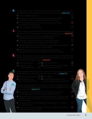   6.		 J’entends souvent parler du REER par mes parents, surtout autour du mois de février.
Quels sont les énoncés qui pourraient décrire ce que c’est au juste ? (section 3.2)
A.	C’est un régime très équilibré.
B.	C’est une caisse de retraite gérée par le gouvernement, qui permet
de financer la pension des personnes âgées de 65 ans et plus.
C.	C’est un placement qui permet de reporter à plus tard une partie 3
de l’impôt sur le revenu à payer.
D.	C’est une association d’humoristes.
  7.		 Comment détermine-t-on les salaires ? Deux des situations suivantes sont susceptibles de
constituer un facteur de détermination d’un salaire plus élevé. Lesquelles ? (section 4.2)
A.	Anaïs vient de se voir confier plus de responsabilités au travail :  3
elle dirigera maintenant une équipe de 10 personnes.
B.	Les dernières nouvelles économiques ne sont pas très bonnes : 
le taux de chômage a fortement augmenté le mois dernier.
C.	Magalie a décidé de retourner aux études pour augmenter ses compétences :  3
elle veut obtenir un nouveau certificat universitaire.
D.	Mark vient de commencer la formation pour son nouvel emploi : 
dans quatre heures, il sera prêt à s’acquitter de ses nouvelles tâches.
  8.		 Aurai-je droit à des prêts ou à des bourses pour étudier l’an prochain ? Un des éléments
suivants ne fait pas partie des critères d’admissibilité au Programme de prêts et bourses
du gouvernement du Québec. Lequel ? (section 5.2)
A.	Étudier à temps plein.
C.	Ne pas avoir atteint
la limite d’endettement.
B.	Avoir moins de 35 ans. 3
D.	Ne pas avoir les ressources suffisantes 
pour poursuivre ses études.
  9.		 Quand je garde les enfants de ma voisine, elle ne m’offre pas le salaire minimum. Parmi
les groupes suivants, lesquels sont soumis au salaire minimum ? (section 6.1)
A.	Les travailleurs autonomes.
C.	Les employés en poste 
depuis moins de trois mois.
B.	Les stagiaires. 
D.	Les étudiants qui travaillent dans  3
un parc d’attractions au cours de l’été.
10.		 Mes amis qui viennent de finir leurs études sont entrés sur le marché du travail. Ils ont
vécu des situations nouvelles en cours de route. Lesquelles ne respectent pas les normes
du travail au Québec ? (section 6.1)
A.	Pour son nouvel emploi au salaire minimum, Yasmine a dû acheter  3
son uniforme de travail obligatoire, avec le logo de l’entreprise.
B.	Patrick est serveur et lors de son dernier quart de travail, il a brisé quelques  3
assiettes. Son patron a décidé de lui facturer le coût de remplacement sur
sa prochaine paye.
C.	L’employeur de Jasmine ne consulte pas les employés pour la confection 
de l’horaire de travail.
D.	Mélissa est à l’emploi de son entreprise depuis un an. Elle aura droit cette  3
année à une semaine de vacances.
	 QUE SERA VOTRE « PROFIL » ?	 3
13931_profil_cahier_diagnostique_ep4.indd 3 2018-03-20 9:27 AM
 