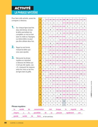 A L C O N S O M M A T E U R
B A X S O C I F R A I S X X
C E T E R E E R D E X C O N
D S O M X O B J E C T I F S
E M A T I O N V E N T E C X
F E S C H O I X T X L O R S
G Q U E X L E P A R G N E S
H A X M A D E B I T E U R J
I T E M P E R A M E N T O R
J I T P E R S U A S I V E E
K D E A N T I Q U I T E S X
L C I T C A I S S E O Y E N
M S C R E A N C I E R X A X
N L A O B L I G A T I O N X
O P O S S I I N T E R E T S
P M A R G E D E C R E D I T
Q B I D E P O T A T E R M E
R L H Y P O T H E Q U E I T
S E X D B E S O I N S E X S
T E X P F A I L L I T E R O
U C O N S O L I D A T I O N
V C U R E B U D G E T R X R
W A P I D E M K R A C H X X
X E N T X M O Y E N S U N E
Y X G R A N D W E X V A R I
Z E T E X D E Z X B I E N S
Pour faire cette activité, suivez les
consignes ci-dessous.
1.	 Sur chaque ligne (sauf les
deux dernières), écrivez
la lettre permettant de
compléter un mot en lien
avec le crédit ou l’épargne.
La même lettre ne peut
pas être utilisée deux fois.
2.	 Rayez le mot formé,
incluant la lettre que
vous avez ajoutée.
3.	 Découvrez la phrase
mystère en reportant
ci-dessous les lettres qui
n’ont pas été rayées. Les
« X » marquent les espaces
entre les mots ou les fins
de ligne dans la grille.
ACTIVITÉ
LAPHRASEMYSTÈRE
Phrase mystère :
La société de consommation , c’est lorsque la majorité des
citoyens a la possibilité de se procurer rapidement une
grande variété de biens et de services.
88	 CHAPITRE 3 • L’ÉPARGNE
13931_profil_cahier_chap3_ep4.indd 88 2018-03-15 4:33 PM
 