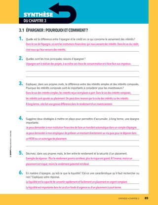 3.1	 ÉPARGNER :POURQUOIETCOMMENT ?
1.	 Quelle est la différence entre l’épargne et le crédit en ce qui concerne le versement des intérêts ?
Dans le cas de l’épargne,ce sont les institutions financières qui nous versent des intérêts. Dans le cas du crédit,
c’est nous qui leur versons des intérêts.
2.	 Quelles sont les trois principales raisons d’épargner ?
L’épargne sert à réaliser des projets, à accroître ses choix de consommation et à faire face aux imprévus.
3.	 Expliquez, dans vos propres mots, la différence entre des intérêts simples et des intérêts composés.
Pourquoi les intérêts composés sont-ils importants à considérer pour les investisseurs ?
Dans le cas des intérêts simples,les intérêts reçus sont placés à part. Dans le cas des intérêts composés,
les intérêts sont ajoutés au placement. On peut donc recevoir par la suite des intérêts sur les intérêts.
À long terme,cela fait une grosse différence dans le rendement d’un investissement.
4.	 Suggérez deux stratégies à mettre en place pour permettre d’accumuler, à long terme, une épargne
importante.
Je peux demander à mon institution financière de faire un transfert automatique dans un compte d’épargne.
Je peux demander à mon employeur de prélever un montant directement sur ma paie pour le déposer dans
un REER ou un autre type de placement.
5.	 Décrivez, dans vos propres mots, le lien entre le rendement et la sécurité d’un placement.
Exemple de réponse : Plus le rendement promis est élevé, plus le risque est grand.À l’inverse, moins un
placement est risqué,moins le rendement potentiel est élevé.
6.	 En matière d’épargne, qu’est-ce que la liquidité ? Est-ce une caractéristique qu’il faut rechercher ou
non ? Expliquez votre réponse.
La liquidité est la capacité de convertir rapidement et facilement un placement en argent comptant.
La liquidité est importante dans le cas d’un fonds d’urgence ou d’un placement à court terme.
DUCHAPITRE3
SYNTHÈSE
	 SYNTHÈSE • CHAPITRE 3	 89
13931_profil_cahier_chap3_ep4.indd 89 2018-03-15 4:33 PM
 