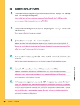 3.2	 QUELQUESOUTILSD’ÉPARGNE
  7.		 Les comptes bancaires sont parmi les placements les moins rentables. Pourquoi sont-ils tout de
même aussi utilisés par les épargnants ?
Ils sont utilisés parce qu’ils sont sécuritaires, pratiques et faciles d’accès. De plus, la SADC garantit les
sommes qui y sont déposées jusqu’à concurrence de 100 000 $.
  8.		 « Lorsque les taux d’intérêt grimpent, la valeur des obligations grimpe aussi. » Que pensez-vous de
cette affirmation ?
Elle est fausse.En fait,c’est l’inverse qui se produit.
  9.		 Quels sont les risques associés au fait de détenir des actions ?
La valeur des actions que l’on détient pourrait baisser en cas de problèmes financiers de l’entreprise,ou
de chute des marchés boursiers en général. Dans les cas les plus graves, l’entreprise détenue pourrait faire
faillite.Dans ce cas,l’investisseur perdrait tout son argent.
10.		 Pourquoi certains investisseurs préfèrent-ils acheter des fonds communs de placement au lieu
d’actions ?
Ils le font pour diversifier leurs placements, ce qui diminue les risques liés à la volatilité des actions.
11.		 Expliquez la différence entre une valeur mobilière et une valeur immobilière.
Une valeur mobilière peut facilement être achetée et vendue sur le marché des valeurs mobilières
(obligations,actions,fonds communs de placement). Une valeur immobilière est un bien tangible,
comme une maison,un immeuble ou un terrain.
12.		 « Un fonds commun de placement peut servir de REER. » Que pensez-vous de cette affirmation ?
Elle est vraie.Beaucoup de gens enregistrent leurs placements dans des fonds communs de placement en
vue de leur retraite.Les régimes enregistrés, dont les REER font partie, peuvent être utilisés avec n’importe
quel type de placement.Il ne s’agit pas d’un nouveau placement, mais de caractéristiques particulières
qu’on ajoute à un placement déjà existant.
90	 CHAPITRE 3 • L’ÉPARGNE
13931_profil_cahier_chap3_ep4.indd 90 2018-03-15 4:33 PM
 