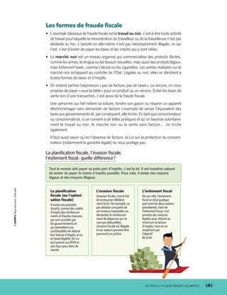 Les formes de fraude fiscale
•	 L’exemple classique de fraude fiscale est le travail au noir, c’est-à-dire toute activité
de travail pour laquelle la rémunération du travailleur ou de la travailleuse n’est pas
déclarée au fisc. L’activité en elle-même n’est pas nécessairement illégale, ce qui
l’est, c’est d’éviter de payer les taxes et les impôts qui y sont reliés.
•	 Le marché noir est un réseau organisé qui commercialise des produits illicites,
comme les armes, la drogue ou les faveurs sexuelles, mais aussi des produits légaux,
mais fortement taxés, comme l’alcool ou les cigarettes. Les ventes réalisées sur le
marché noir échappent au contrôle de l’État. Légales ou non, elles se dérobent à
toutes formes de taxes et d’impôts.
•	 On entend parfois l’expression « pas de facture, pas de taxes », ou encore, on nous
propose de payer « sous la table » pour un produit ou un service. Éviter les taxes de
vente lors d’une transaction, c’est aussi de la fraude fiscale.
Une personne qui fait refaire sa toiture, tondre son gazon ou réparer un appareil
électroménager sans demander de facture s’exempte de verser l’équivalent des
taxes aux gouvernements et, par conséquent, elle triche. En tant que consommateur
ou consommatrice, si on consent à de telles pratiques et qu’on favorise volontaire-
ment le travail au noir, le marché noir ou la vente sans facture… on triche
également.
Il faut aussi savoir qu’en l’absence de facture, la Loi sur la protection du consom-
mateur (notamment la garantie légale) ne nous protège pas.
Tout le monde doit payer sa juste part d’impôts, c’est la loi. Il est toutefois naturel
de tenter de payer le moins d’impôts possible. Pour cela, il existe des moyens
légaux et des moyens illégaux.
La planification fiscale, l’évasion fiscale,
l’évitement fiscal : quelle différence ?
La planification
fiscale (ou l’optimi-
sation fiscale)
Il existe une panoplie
d’outils,comme des crédits
d’impôt,des rembourse-
ments et d’autres mesures,
qui sont accordés par
les gouvernements et
qui permettent aux
contribuables de réduire
leur facture d’impôts,et ce,
en toute légalité.On n’a
qu’à penser aux REER et
aux reçus pour dons de
charité.
L’évasion fiscale
L’évasion fiscale,c’est le fait
de contourner délibéré-
ment la loi. Par exemple,ne
pas déclarer une partie de
ses revenus imposables ou
demander le rembourse-
ment de dépenses qui ne
sont pas déductibles.
L’évasion fiscale est illégale
et ses auteurs peuvent être
poursuivis en justice.
L’évitement fiscal
De son côté, l’évitement
fiscal se situe quelque
part entre les deux notions
précédentes.Faire de
l’évite­ment fiscal,c’est
prendre des mesures
légales pour réduire au
minimum la facture
d’impôts,mais en ne
respectant pas
l’objectif
de la loi.
	 SECTION 8.1 • À QUOI SERVENT LES IMPÔTS ?	 181
13931_profil_cahier_chap8_ep4.indd 181 2018-03-15 4:39 PM
 