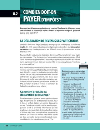 8.2 COMBIENDOIT-ON
PAYERD’IMPÔTS ?
Pourquoi faut-il faire une déclaration de revenus ? Quelle est la différence entre
une déduction et un crédit d’impôt ? Un taux d’imposition marginal, qu’est-ce
que ça peut bien être ?
LADÉCLARATIONDEREVENUSDESPARTICULIERS
Certains d’entre vous ont peut-être déjà remarqué que le printemps est la saison des
impôts. En effet, les contribuables doivent généralement produire leur déclaration
de revenus pour l’année précédente aux différents ordres de gouvernement au plus
tard le 30 avril.
Pourquoi faut-il produire une déclaration de revenus ? Tout simplement pour régler
ses comptes avec l’État. Comme nous l’avons mentionné au chapitre précédent, l’État
utilise la méthode du prélèvement à la source pour prendre son dû au fur et à mesure
qu’on gagne des revenus. Mais que se passe-t-il si on n’a pas payé assez d’impôts ou
si on en a payé trop ?
Il est important de produire sa déclaration de revenus,
même si ses revenus sont faibles et qu’on croit ne pas
avoir d’impôts à payer. La déclaration permet en effet
de faire part des particularités de sa situation familiale
et financière aux gouvernements. Elle donne aussi
l’occasion de vérifier les crédits et les prestations aux-
quels on pourrait avoir droit, par exemple, le crédit de
TPS, le montant de prêts et bourses ou le montant de
l’allocation canadienne pour enfants.
Comment produire sa
déclaration de revenus ?
Toute personne qui gagne un revenu, peu importe son
âge, doit produire une déclaration de revenus. Pour
le faire, il lui faut d’abord un numéro d’assurance
sociale. Cette étape est déjà franchie pour la plupart,
puisque c’est la première information que les
employeurs demandent afin de formaliser leur relation
d’affaires avec leurs employés et de permettre les
retenues à la source. Le numéro d’assurance sociale
est donc semblable à une empreinte digitale confir-
mant l’identité des travailleurs auprès de l’État.
Quelques mesures pour protéger
son numéro d’assurance sociale
(NAS)
•	Ne jamais divulguer son NAS, à
moins qu’il ne soit légalement
requis.
•	Conserver tout document
contenant son NAS et ses
renseignements personnels en
lieu sûr. Ne pas les garder sur soi.
•	Communiquer avec Service
Canada en cas de changement de
nom, de statut de citoyenneté
ou si les renseignements inscrits
à son dossier du NAS sont
inexacts ou incomplets.
•	Prendre des mesures immédiates
afin de protéger son NAS quand
on soupçonne que quelqu’un
l’utilise de façon frauduleuse.
•	Après usage, déchiqueter les
documents qui contiennent son
NAS au lieu de simplement
les jeter.
184	 CHAPITRE 8 • L’IMPÔT
13931_profil_cahier_chap8_ep4.indd 184 2018-03-15 4:39 PM
 