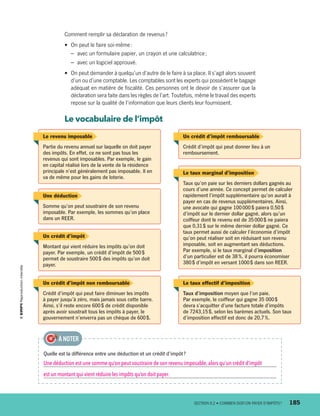 Comment remplir sa déclaration de revenus ?
•	 On peut le faire soi-même :
–	 avec un formulaire papier, un crayon et une calculatrice ;
–	 avec un logiciel approuvé.
•	 On peut demander à quelqu’un d’autre de le faire à sa place. Il s’agit alors souvent
d’un ou d’une comptable. Les comptables sont les experts qui possèdent le bagage
adéquat en matière de fiscalité. Ces personnes ont le devoir de s’assurer que la
déclaration sera faite dans les règles de l’art. Toutefois, même le travail des experts
repose sur la qualité de l’information que leurs clients leur fournissent.
Le vocabulaire de l’impôt
Le revenu imposable
Partie du revenu annuel sur laquelle on doit payer
des impôts. En effet, ce ne sont pas tous les
revenus qui sont imposables. Par exemple, le gain
en capital réalisé lors de la vente de la résidence
principale n’est généralement pas imposable. Il en
va de même pour les gains de loterie.
Le taux marginal d’imposition
Taux qu’on paie sur les derniers dollars gagnés au
cours d’une année. Ce concept permet de calculer
rapidement l’impôt supplémentaire qu’on aurait à
payer en cas de revenus supplémentaires. Ainsi,
une avocate qui gagne 100 000 $ paiera 0,50 $
d’impôt sur le dernier dollar gagné, alors qu’un
coiffeur dont le revenu est de 35 000 $ ne paiera
que 0,31 $ sur le même dernier dollar gagné. Ce
taux permet aussi de calculer l’économie d’impôt
qu’on peut réaliser soit en réduisant son revenu
imposable, soit en augmentant ses déductions.
Par exemple, si le taux marginal d’imposition
d’un particulier est de 38 %, il pourra économiser
380 $ d’impôt en versant 1000 $ dans son REER.
Un crédit d’impôt remboursable
Crédit d’impôt qui peut donner lieu à un
remboursement.
Un crédit d’impôt
Montant qui vient réduire les impôts qu’on doit
payer. Par exemple, un crédit d’impôt de 500 $
permet de soustraire 500 $ des impôts qu’on doit
payer.
Un crédit d’impôt non remboursable
Crédit d’impôt qui peut faire diminuer les impôts
à payer jusqu’à zéro, mais jamais sous cette barre.
Ainsi, s’il reste encore 600 $ de crédit disponible
après avoir soustrait tous les impôts à payer, le
gouvernement n’enverra pas un chèque de 600 $.
Le taux effectif d’imposition
Taux d’imposition moyen que l’on paie.
Par exemple, le coiffeur qui gagne 35 000 $
devra s’acquitter d’une facture totale d’impôts
de 7243,15 $, selon les barèmes actuels. Son taux
d’imposition effectif est donc de 20,7 %.
Une déduction
Somme qu’on peut soustraire de son revenu
imposable. Par exemple, les sommes qu’on place
dans un REER.
Quelle est la différence entre une déduction et un crédit d’impôt ?
Une déduction est une somme qu’on peut soustraire de son revenu imposable, alors qu’un crédit d’impôt
est un montant qui vient réduire les impôts qu’on doit payer.
À NOTER
	 SECTION 8.2 • COMBIEN DOIT-ON PAYER D’IMPÔTS ?	 185
13931_profil_cahier_chap8_ep4.indd 185 2018-03-15 4:39 PM
 