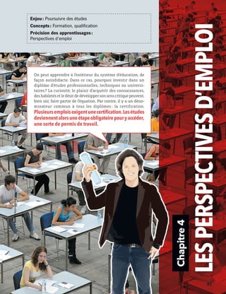 Chapitre4
LESPERSPECTIVESD’EMPLOI
On peut apprendre à l’extérieur du système d’éducation, de
façon autodidacte. Dans ce cas, pourquoi investir dans un
diplôme d’études professionnelles, techniques ou universi-
taires ? La curiosité, le plaisir d’acquérir des connaissances,
des habiletés et le désir de développer son sens critique peuvent,
bien sûr, faire partie de l’équation. Par contre, il y a un déno-
minateur commun à tous les diplômes : la certification.
Plusieursemploisexigentunecertification.Lesétudes
deviennentalorsuneétapeobligatoirepouryaccéder,
une sorte de permis de travail.
Enjeu : Poursuivre des études
Concepts : Formation, qualification
Précision des apprentissages :
Perspectives d’emploi
	 	 91
13931_profil_cahier_chap4_ep4.indd 91 2018-03-15 4:35 PM
 