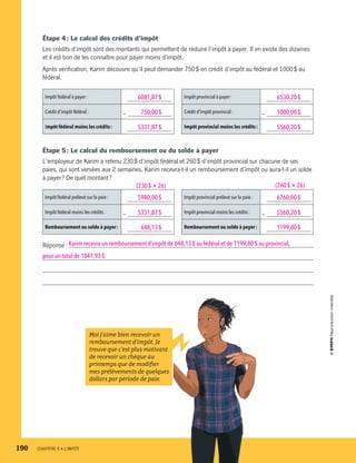 Étape 4 : Le calcul des crédits d’impôt
Les crédits d’impôt sont des montants qui permettent de réduire l’impôt à payer. Il en existe des dizaines
et il est bon de les connaître pour payer moins d’impôt.
Après vérification, Karim découvre qu’il peut demander 750 $ en crédit d’impôt au fédéral et 1000 $ au
fédéral.
Impôt fédéral à payer : 6081,87 $
Crédit d’impôt fédéral : —  750,00 $
Impôt fédéral moins les crédits : 5331,87 $
Impôt provincial à payer : 6530,20 $
Crédit d’impôt provincial : — 1000,00 $
Impôt provincial moins les crédits : 5560,20 $
Étape 5 : Le calcul du remboursement ou du solde à payer
L’employeur de Karim a retenu 230 $ d’impôt fédéral et 260 $ d’impôt provincial sur chacune de ses
paies, qui sont versées aux 2 semaines. Karim recevra-t-il un remboursement d’impôt ou aura-t-il un solde
à payer ? De quel montant ?
Impôt fédéral prélevé sur la paie : 5980,00 $
Impôt fédéral moins les crédits : — 5331,87 $
Remboursement ou solde à payer :   648,13 $ 
Impôt provincial prélevé sur la paie : 6760,00 $
Impôt provincial moins les crédits : — 5560,20 $
Remboursement ou solde à payer : 1199,80 $
Réponse : Karim recevra un remboursement d’impôt de 648,13 $ au fédéral et de 1199,80 $ au provincial, 
pour un total de 1847,93 $.
(230 $ × 26) (260 $ × 26)
Moi j’aime bien recevoir un
remboursement d’impôt. Je
trouve que c’est plus motivant
de recevoir un chèque au
printemps que de modifier
mes prélèvements de quelques
dollars par période de paie.
190	 CHAPITRE 8 • L’IMPÔT
13931_profil_cahier_chap8_ep4.indd 190 2018-03-15 4:39 PM
 