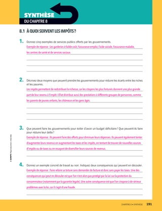 DUCHAPITRE8
SYNTHÈSE
8.1	 ÀQUOISERVENTLESIMPÔTS ?
1.	 Donnez cinq exemples de services publics offerts par les gouvernements.
Exemple de réponse : Les garderies à faible coût, l’assurance-emploi, l’aide sociale, l’assurance-maladie,
les centres de santé et de services sociaux.
2.	 Décrivez deux moyens que peuvent prendre les gouvernements pour réduire les écarts entre les riches
et les pauvres.
Les impôts permettent de redistribuer la richesse, car les citoyens les plus fortunés donnent une plus grande
part de leur revenu à l’impôt.L’État distribue aussi des prestations à différents groupes de personnes,comme
les parents de jeunes enfants,les chômeurs et les gens âgés.
3.	 Que peuvent faire les gouvernements pour éviter d’avoir un budget déficitaire ? Que peuvent-ils faire
pour réduire leur dette ?
Exemple de réponse : Ils peuvent faire des efforts pour diminuer leurs dépenses. Ils peuvent également tenter
d’augmenter leurs revenus en augmentant les taxes et les impôts, en tentant de trouver de nouvelles sources
d’impôts ou de taxes ou en essayant de diversifier leurs sources de revenus.
4.	 Donnez un exemple concret de travail au noir. Indiquez deux conséquences qui peuvent en découler.
Exemple de réponse : Faire refaire sa toiture sans demander de facture et donc sans payer les taxes. Une des
conséquences qui peut en découler est que l’on n’est alors pas protégé par la Loi sur la protection du
consommateur (notamment par la garantie légale). Une autre conséquence est que l’on s’expose à de sérieux
problèmes avec la loi,car il s’agit d’une fraude.
	 CHAPITRE 8 • SYNTHÈSE	 191
13931_profil_cahier_chap8_ep4.indd 191 2018-03-15 4:39 PM
 