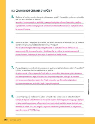 8.2	 COMBIENDOIT-ONPAYERD’IMPÔTS ?
5.	 Quelle est la fonction première du numéro d’assurance sociale ? Pourquoi les employeurs exigent-ils
que tous leurs employés en aient un ?
Le numéro d’assurance sociale est semblable à une empreinte digitale confirmant l’identité des travailleurs
auprès de l’État.Il permet aux employeurs de formaliser leur relation d’affaires avec leurs employés et de faire
les retenues à la source.
6.	 Rachid est étudiant à temps plein. L’an dernier, son revenu annuel a été de moins de 10 000 $. Devrait-il
quand même produire une déclaration de revenus ? Pourquoi ?
Oui,car la déclaration permet de faire part des particularités de sa situation familiale et financière aux
gouvernements.Elle donne aussi l’occasion à Rachid de vérifier les crédits et les prestations auxquels il
pourrait avoir droit,par exemple,le crédit de TPS ou le montant de prêts et bourses.
7.	 Pourquoi les gouvernements ont-ils mis sur pied un système comportant plusieurs paliers d’imposition ?
Indiquez un avantage et un inconvénient de ce système.
Ce système permet à chacun de payer de l’impôt selon ses moyens.Ainsi, les personnes qui ont des revenus
plus faibles paient moins d’impôt puisque leur taux d’imposition est plus bas, tandis que les personnes
dont les revenus sont plus élevés paient plus d’impôt puisque leur taux d’imposition est plus élevé.
Par contre,ce système rend le calcul de l’impôt à payer plus compliqué.
8.	 « Je donne presque la moitié de mon salaire à l’impôt. » Que pensez-vous de cette affirmation ?
Exemples de réponse : Cette affirmation est vraie pour la moyenne des ménages québécois, puisque le 21 juin
est la journée où ils auront gagné suffisamment d’argent pour régler la totalité des taxes et des impôts pour
l’ensemble de l’année.OU Le taux marginal d’imposition atteint 50 % à partir du moment où une personne
gagne des revenus de 91 831 $ et plus.
192	 CHAPITRE 8 • L’IMPÔT
13931_profil_cahier_chap8_ep4.indd 192 2018-03-15 4:39 PM
 