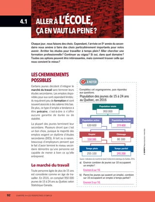 4.1 ALLERÀL’ÉCOLE,
ÇAENVAUTLAPEINE ?
Complétez cet organigramme, puis répondez
aux questions.
a)	 Environ combien de jeunes sur 10 occupaient
un emploi ?
Environ 6 sur 10.
b)	 Parmi les jeunes qui avaient un emploi, combien
sur 10 occupaient un emploi à temps partiel ?
Environ 5 sur 10.
À NOTER
Chaque jour, nous faisons des choix. Cependant, l’arrivée en 5e
année du secon-
daire nous amène à faire des choix particulièrement importants pour notre
avenir. Arrêter les études pour travailler à temps plein ? Aller chercher une
formation professionnelle ? Continuer au cégep ? Si oui, dans quel domaine ?
Toutes ces options peuvent être intéressantes, mais comment trouver celle qui
nous convient le mieux ?
LESCHEMINEMENTS
POSSIBLES
Certains jeunes décident d’intégrer le
marché du travail sans terminer leurs
études secondaires. Les emplois dispo-
nibles pour eux sont cependant limités :
ils requièrent peu de formation et sont
souvent associés à des salaires très bas.
De plus, ce type d’emploi a tendance à
être précaire, c’est-à-dire à n’offrir
aucune garantie de durée ou de
stabilité.
La plupart des jeunes terminent leur
secondaire. Plusieurs diront que c’est
un bon choix, puisque la majorité des
emplois exigent un diplôme d’études
secondaires (DES). À tort ou à raison,
beaucoup d’employeurs pensent que
le fait d’avoir terminé le niveau secon-
daire démontre qu’une personne est
capable de mener à bien ce qu’elle
entreprend.
Le marché du travail
Toute personne âgée de plus de 15 ans
est considérée comme en âge de tra-
vailler. En 2016, on comptait 950 000
jeunes de 15 à 24 ans au Québec selon
Statistique Canada.
Population des jeunes de 15 à 24 ans
au Québec, en 2016
Source :Indicateursdumarchédutravail,InstitutdelastatistiqueduQuébec,2016.
Population totale
950 000
Population inactive
319 400
Chômage
80 300
Temps partiel
295 200
Population active
630 600
Emploi
550 300
Temps plein
255 100
92	 CHAPITRE 4 • LES PERSPECTIVES D’EMPLOI
13931_profil_cahier_chap4_ep4.indd 92 2018-03-15 4:35 PM
 
