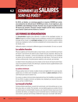 4.2 COMMENTLESSALAIRES
SONT-ILSFIXÉS ?
En 2016, au Québec, un concierge gagnait en moyenne 40 000 $ par année,
une conductrice de véhicule lourd, 50 000 $ par année, et une ingénieure, plus
de 80 000 $, selon Statistique Canada. Pourtant, tous ces gens travaillent environ
40 heures par semaine. Pourquoi certains emplois sont-ils mieux rémunérés
que d’autres ? Quels sont les facteurs à l’œuvre ?
LESFORMESDERÉMUNÉRATION
La rémunération englobe deux éléments : le salaire et les avantages sociaux. Le
salaire désigne le montant d’argent que les employeurs versent à leurs employés en
échange de leur travail. Les avantages sociaux sont des montants supplémentaires
versés aux employés en vertu d’ententes préalablement conclues (assurances, régime
de retraite, etc.).
Différents emplois conduisent à différents types de rémunération. En voici un survol.
Le salaire horaire
Plusieurs salariés sont rémunérés selon un taux horaire, soit un montant fixe par heure
de travail. C’est la forme de salaire la plus simple et la plus répandue. Beaucoup de
travailleurs dits « manuels », comme les plombiers, les électriciens ou les employés
du secteur de la construction, sont rémunérés de cette façon. C’est aussi le cas de
certains professionnels : les pharmaciens salariés ou les avocats, par exemple.
Le salaire horaire est pratique pour les emplois où les heures de travail varient beau-
coup d’une semaine à l’autre. De cette façon, toutes les heures supplémentaires sont
payées, parfois avec une prime.
Le salaire minimum
Presque partout dans le monde, le salaire horaire est réglementé et ne peut pas des-
cendre sous un certain seuil. Au Québec, en mai 2018, le salaire minimum est fixé à
12 $ l’heure (voir aussi la section 6.1).
Il y a aussi un salaire minimum prévu expressément pour les travailleurs au pourboire.
En mai 2018, le salaire minimum au Québec des employés qui reçoivent des pour-
boires est fixé à 9,80 $ l’heure.
Le travail à forfait
Certaines tâches spécifiques, souvent de courte durée, sont rémunérées par un mon-
tant prévu dans un contrat. Par exemple, une journaliste-pigiste qui accepte d’écrire
un article reçoit un montant établi d’avance, peu importe le temps requis pour écrire
cet article. De même, un chargé de cours à l’université reçoit un montant pour chaque
cours donné, quel que soit le temps réellement requis pour accomplir cette tâche.
96	 CHAPITRE 4 • LES PERSPECTIVES D’EMPLOI
13931_profil_cahier_chap4_ep4.indd 96 2018-03-15 4:35 PM
 