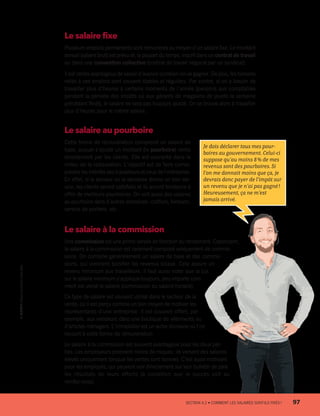 Le salaire fixe
Plusieurs emplois permanents sont rémunérés au moyen d’un salaire fixe. Le montant
annuel (salaire brut) est prévu et, la plupart du temps, inscrit dans un contrat de travail
ou dans une convention collective (contrat de travail négocié par un syndicat).
Il est certes avantageux de savoir d’avance combien on va gagner. De plus, les horaires
reliés à ces emplois sont souvent stables et réguliers. Par contre, si on a besoin de
travailler plus d’heures à certains moments de l’année (pensons aux comptables
pendant la période des impôts où aux gérants de magasins de jouets la semaine
précédant Noël), le salaire ne sera pas toujours ajusté. On se trouve alors à travailler
plus d’heures pour le même salaire.
Le salaire au pourboire
Cette forme de rémunération comprend un salaire de
base, auquel s’ajoute un montant (le pourboire) remis
directement par les clients. Elle est courante dans le
milieu de la restauration. L’objectif est de faire corres-
pondre les intérêts des travailleurs et ceux de l’entreprise.
En effet, si le serveur ou la serveuse donne un bon ser-
vice, les clients seront satisfaits et ils auront tendance à
offrir de meilleurs pourboires. On voit aussi des salaires
au pourboire dans d’autres domaines : coiffure, livraison,
service de portiers, etc.
Le salaire à la commission
Une commission est une prime versée en fonction du rendement. Cependant,
le salaire à la commission est rarement composé uniquement de commis-
sions. On combine généralement un salaire de base et des commis-
sions, qui viennent bonifier les revenus totaux. Cela assure un
revenu minimum aux travailleurs. Il faut aussi noter que la Loi
sur le salaire minimum s’applique toujours, peu importe com-
ment est versé le salaire (commission ou salaire horaire).
Ce type de salaire est souvent utilisé dans le secteur de la
vente, où il est perçu comme un bon moyen de motiver les
représentants d’une entreprise. Il est souvent offert, par
exemple, aux vendeurs dans une boutique de vêtements ou
d’articles ménagers. L’immobilier est un autre domaine où l’on
recourt à cette forme de rémunération.
Le salaire à la commission est souvent avantageux pour les deux par-
ties. Les employeurs prennent moins de risques : ils versent des salaires
élevés uniquement lorsque les ventes sont bonnes. C’est aussi motivant
pour les employés, qui peuvent voir directement sur leur bulletin de paie
les résultats de leurs efforts (à condition que le succès soit au
rendez-vous).
Je dois déclarer tous mes pour-
boires au gouvernement. Celui-ci
suppose qu’au moins 8 % de mes
revenus sont des pourboires. Si
l’on me donnait moins que ça, je
devrais donc payer de l’impôt sur
un revenu que je n’ai pas gagné !
Heureusement, ça ne m’est
jamais arrivé.
	 SECTION 4.2 • COMMENT LES SALAIRES SONT-ILS FIXÉS ?	 97
13931_profil_cahier_chap4_ep4.indd 97 2018-03-15 4:35 PM
 