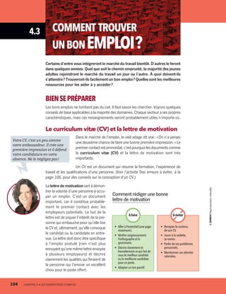 4.3 COMMENT TROUVER
UNBONEMPLOI ?
Certains d’entre vous intégreront le marché du travail bientôt. D’autres le feront
dans quelques années. Quel que soit le chemin emprunté, la majorité des jeunes
adultes rejoindront le marché du travail un jour ou l’autre. À quoi doivent-ils
s’attendre ? Trouveront-ils facilement un bon emploi ? Quelles sont les meilleures
ressources pour les aider à y accéder ?
BIENSEPRÉPARER
Les bons emplois ne tombent pas du ciel. Il faut savoir les chercher. Voyons quelques
conseils de base applicables à la majorité des domaines. Chaque secteur a ses propres
caractéristiques, mais ces renseignements seront probablement utiles n’importe où.
Le curriculum vitæ (CV) et la lettre de motivation
Dans le marché de l’emploi, le vieil adage dit vrai : « On n’a jamais
une deuxième chance de faire une bonne première impression. » Le
premier contact est primordial, c’estpourquoilesdocumentscomme
le curriculum vitæ (CV) et la lettre de motivation sont très
importants.
Un CV est un document qui résume la formation, l’expérience de
travail et les qualifications d’une personne. (Voir l’activité Des erreurs à éviter, à la
page 106, pour des conseils sur la conception d’un CV.)
La lettre de motivation sert à démon-
trer la volonté d’une personne à occu-
per un emploi. C’est un document
important, car il constitue probable-
ment le premier contact avec les
employeurs potentiels. Le but de la
lettre est de piquer l’intérêt de la per-
sonne qui embauche pour qu’elle lise
le CV et, ultimement, qu’elle convoque
le candidat ou la candidate en entre-
vue. La lettre doit donc être spécifique
à l’emploi postulé (rien n’est plus
ennuyant qu’une même lettre envoyée
à plusieurs employeurs) et décrire
clairement les qualités qui feraient de
la personne qui l’envoie un excellent
choix pour le poste offert.
Comment rédiger une bonne
lettre de motivation
•	 Aller à l’essentiel (une page
maximum).
•	 Vérifier soigneusement
l’orthographe et la
grammaire.
•	 Décrire clairement et
honnêtement ce qui fait de
vous le meilleur candidat
ou la meilleure candidate
pour ce poste.
•	 Adopter un ton positif.
•	 Recopier le contenu
de son CV.
•	 Jouer à la vedette,
se vanter.
•	 Parler de ses problèmes
personnels.
•	 Mentionner ses attentes
salariales.
À éviterÀ faire
Votre CV, c’est un peu comme
votre ambassadeur. Il crée une
première impression et il défend
votre candidature en votre
absence. Ne le négligez pas !
104	 CHAPITRE 4 • LES PERSPECTIVES D’EMPLOI
13931_profil_cahier_chap4_ep4.indd 104 2018-03-15 4:35 PM
 