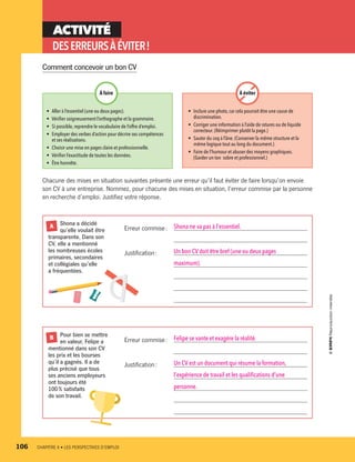 ACTIVITÉ
DESERREURSÀÉVITER !
Chacune des mises en situation suivantes présente une erreur qu’il faut éviter de faire lorsqu’on envoie
son CV à une entreprise. Nommez, pour chacune des mises en situation, l’erreur commise par la personne
en recherche d’emploi. Justifiez votre réponse.
•	 Aller à l’essentiel (une ou deux pages).
•	 Vérifier soigneusement l’orthographe et la grammaire.
•	 Si possible,reprendre le vocabulaire de l’offre d’emploi.
•	 Employer des verbes d’action pour décrire ses compétences
et ses réalisations.
•	 Choisir une mise en pages claire et professionnelle.
•	 Vérifier l’exactitude de toutes les données.
•	 Être honnête.
•	 Inclure une photo,car cela pourrait être une cause de
discrimination.
•	 Corriger une information à l’aide de ratures ou de liquide
correcteur.(Réimprimer plutôt la page.)
•	 Sauter du coq à l’âne.(Conserver la même structure et la
même logique tout au long du document.)
•	 Faire de l’humour et abuser des moyens graphiques.
(Garder un ton sobre et professionnel.)
À éviterÀ faire
	 Pour bien se mettre
	 en valeur, Felipe a
mentionné dans son CV
les prix et les bourses
qu’il a gagnés. Il a de
plus précisé que tous
ses anciens employeurs
ont toujours été
100 % satisfaits
de son travail.
B
	 Shona a décidé
	 qu’elle voulait être
transparente. Dans son
CV, elle a mentionné
les nombreuses écoles
primaires, secondaires
et collégiales qu’elle
a fréquentées.
A Erreur commise :	 Shona ne va pas à l’essentiel.
	 
Justification :	 Un bon CV doit être bref (une ou deux pages 
	 maximum).
	 
	 
	 
Erreur commise :	 Felipe se vante et exagère la réalité.
	 
Justification :	 Un CV est un document qui résume la formation, 
	 l’expérience de travail et les qualifications d’une 
	 personne.
	 
	 
Comment concevoir un bon CV
106	 CHAPITRE 4 • LES PERSPECTIVES D’EMPLOI
13931_profil_cahier_chap4_ep4.indd 106 2018-03-15 4:35 PM
 