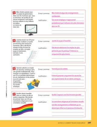 Marc-André postule pour
	 un poste de gestionnaire.
Dans son CV, il précise que, sous
sa direction, les profits de son
ancien employeur sont passés
de trois millions à cinq millions
de dollars
en moins de
deux ans.
C Erreur commise :	 Marc-André divulgue des renseignements 
	 confidentiels.
Justification :	 Son ancien employeur n’approuverait 
	 probablement pas l’utilisation de cette information
	 dans son CV.
	 
	 
	 Juanita envoie son CV pour
	 tenter d’obtenir un poste
de directrice des ressources
humaines. Elle a décidé de
dresser la liste de tous les
emplois qu’elle a occupés
jusqu’à maintenant,
soit plus d’une
quinzaine.
D Erreur commise :	 Juanita ne va pas à l’essentiel.
	 
Justification :	 Elle devrait sélectionner les emplois les plus 
	 pertinents pour le poste qui l’intéresse ou 
	 uniquement les plus récents.
	 
	 
	 Yannick sollicite un emploi
	 de directeur artistique dans
une grande multinationale. Pour
mousser sa candidature, il joint à
son CV un portfolio électronique
de ses réalisations et des photos
où on le voit avec
de grandes
personnalités
du monde
artistique.
E Erreur commise :	 Yannick joue à la vedette.
	 
Justification :	 Il devrait présenter uniquement les œuvres les 
	 plus représentatives de ses talents artistiques.
	 
	 
	 Aurélie désire travailler
	 dans un milieu où elle se
sentira respectée. Elle décide
de préciser dans son CV ses
convictions religieuses et son
orientation sexuelle.
F
Erreur commise :	 Aurélie s’expose à une discrimination possible.
	 
Justification :	 Les convictions religieuses et l’orientation sexuelle
	 sont des renseignements confidentiels qui ne 
	 doivent pas influer sur le processus d’embauche.
	 
	 
	 SECTION 4.3 • COMMENT TROUVER UN BON EMPLOI ?	 107
13931_profil_cahier_chap4_ep4.indd 107 2018-03-15 4:35 PM
 