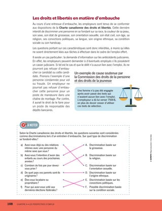Selon la Charte canadienne des droits et libertés, les questions suivantes sont considérées
comme discriminatoires lors d’un entretien d’embauche. Sur quel type de discrimination
se fondent-elles ?
a)	 Avez-vous déjà eu des relations
intimes avec une personne du
même sexe que vous ?
• • A.	 Discrimination basée sur
la grossesse.
b)	 Avez-vous l’intention d’avoir des
enfants au cours des prochaines
années ?
• • B.	 Discrimination basée sur
la religion.
c)	 Combien de fois par jour devez-
vous prier ?
• • C.	 Discrimination basée sur
l’orientation sexuelle.
d)	 De quel pays vos parents sont-ils
originaires ?
• • D.	 Discrimination basée sur
l’origine ethnique.
e)	 Êtes-vous locataire ou
propriétaire ?
• • E.	 Discrimination basée sur les
convictions politiques.
f)	 Pour qui avez-vous voté aux
dernières élections fédérales ?
• • F.	 Possible discrimination basée
sur la condition sociale.
À NOTER
Les droits et libertés en matière d’embauche
Au cours d’une entrevue d’embauche, les employeurs sont tenus de se conformer
aux dispositions de la Charte canadienne des droits et libertés. Cette dernière
interdit de discriminer une personne en se fondant sur sa race, la couleur de sa peau,
son sexe, son état de grossesse, son orientation sexuelle, son état civil, son âge, sa
religion, ses convictions politiques, sa langue, son origine ethnique, sa condition
sociale ou son handicap.
Les questions portant sur ces caractéristiques sont donc interdites, à moins qu’elles
ne soient directement liées aux tâches à effectuer dans le cadre de l’emploi offert.
Il existe un cas particulier : la demande d’information sur les antécédents judiciaires.
En effet, les employeurs peuvent demander à d’éventuels employés s’ils possèdent
un casier judiciaire. Si tel est le cas et que le délit n’a aucun lien avec l’emploi, ils ne
pourront pas refuser d’embau-
cher ce candidat ou cette candi-
date. Prenons l’exemple d’une
personne condamnée pour vol
ou fraude. Un employeur ne
pourrait pas refuser d’embau-
cher cette personne pour un
poste de manœuvre dans une
chaîne de montage. Par contre,
il aurait le droit de le faire pour
un poste de responsable des
dépôts bancaires.
Une femme n’a pas été engagée
après avoir passé des tests qui
n’avaient aucun lien avec l’emploi.
L’employeur a dû lui verser 7500 $,
en plus de devoir cesser d’utiliser
ces tests de sélection.
Un exemple de cause soutenue par
la Commission des droits de la personne
et des droits de la jeunesse
108	 CHAPITRE 4 • LES PERSPECTIVES D’EMPLOI
13931_profil_cahier_chap4_ep4.indd 108 2018-03-15 4:35 PM
 