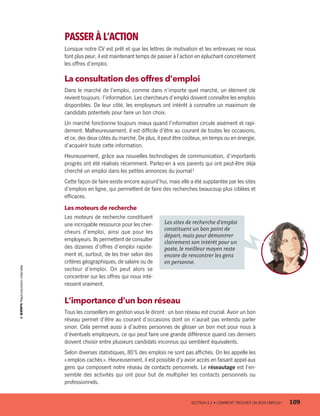PASSER À L’ACTION
Lorsque notre CV est prêt et que les lettres de motivation et les entrevues ne nous
font plus peur, il est maintenant temps de passer à l’action en épluchant concrètement
les offres d’emploi.
La consultation des offres d’emploi
Dans le marché de l’emploi, comme dans n’importe quel marché, un élément clé
revient toujours : l’information. Les chercheurs d’emploi doivent connaître les emplois
disponibles. De leur côté, les employeurs ont intérêt à connaître un maximum de
candidats potentiels pour faire un bon choix.
Un marché fonctionne toujours mieux quand l’information circule aisément et rapi-
dement. Malheureusement, il est difficile d’être au courant de toutes les occasions,
et ce, des deux côtés du marché. De plus, il peut être coûteux, en temps ou en énergie,
d’acquérir toute cette information.
Heureusement, grâce aux nouvelles technologies de communication, d’importants
progrès ont été réalisés récemment. Parlez-en à vos parents qui ont peut-être déjà
cherché un emploi dans les petites annonces du journal !
Cette façon de faire existe encore aujourd’hui, mais elle a été supplantée par les sites
d’emplois en ligne, qui permettent de faire des recherches beaucoup plus ciblées et
efficaces.
Les moteurs de recherche
Les moteurs de recherche constituent
une incroyable ressource pour les cher-
cheurs d’emploi, ainsi que pour les
employeurs. Ils permettent de consulter
des dizaines d’offres d’emploi rapide-
ment et, surtout, de les trier selon des
critères géographiques, de salaire ou de
secteur d’emploi. On peut alors se
concentrer sur les offres qui nous inté-
ressent vraiment.
L’importance d’un bon réseau
Tous les conseillers en gestion vous le diront : un bon réseau est crucial. Avoir un bon
réseau permet d’être au courant d’occasions dont on n’aurait pas entendu parler
sinon. Cela permet aussi à d’autres personnes de glisser un bon mot pour nous à
d’éventuels employeurs, ce qui peut faire une grande différence quand ces derniers
doivent choisir entre plusieurs candidats inconnus qui semblent équivalents.
Selon diverses statistiques, 80 % des emplois ne sont pas affichés. On les appelle les
« emplois cachés ». Heureusement, il est possible d’y avoir accès en faisant appel aux
gens qui composent notre réseau de contacts personnels. Le réseautage est l’en-
semble des activités qui ont pour but de multiplier les contacts personnels ou
professionnels.
	 SECTION 4.3 • COMMENT TROUVER UN BON EMPLOI ?	 109
Les sites de recherche d’emploi
constituent un bon point de
départ, mais pour démontrer
clairement son intérêt pour un
poste, le meilleur moyen reste
encore de rencontrer les gens
en personne.
13931_profil_cahier_chap4_ep4.indd 109 2018-03-15 4:35 PM
 