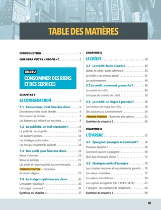 TABLEDESMATIÈRES
INTRODUCTION  .  .  .  .  .  .  .  .  .  .  .  .  .  .  .  .  .  .  .  .  .  .  .  .  .  . V
QUE SERA VOTRE « PROFIL » ? .  .  .  .  .  .  .  .  .  .  .  .  .  . 2
ENJEU
CONSOMMERDESBIENS
ETDESSERVICES
CHAPITRE 1
LACONSOMMATION .  .  .  .  .  .  .  .  .  .  .  .  .  .  .  .  .  .  .  .  .  .  . 5
1.1	 Consommer, c’est faire des choix .  .  .  .  .  .  . 6
Des besoins et des désirs illimités .  .  .  .  .  .  .  .  .  .  .  .  .  .  .  . 6
Des ressources limitées .  .  .  .  .  .  .  .  .  .  .  .  .  .  .  .  .  .  .  .  .  .  .  . 8
Les facteurs qui influent sur nos choix .  .  .  .  .  .  .  .  .  .  .  .  . 8
1.2	 La publicité, un mal nécessaire ? .  .  .  .  .  .  .  . 14
La publicité : ses objectifs .  .  .  .  .  .  .  .  .  .  .  .  .  .  .  .  .  .  .  .  . 14
Les supports utilisés .  .  .  .  .  .  .  .  .  .  .  .  .  .  .  .  .  .  .  .  .  .  .  .  . 15
Les stratégies publicitaires .  .  .  .  .  .  .  .  .  .  .  .  .  .  .  .  .  .  .  . 16
Les lois qui encadrent la publicité .  .  .  .  .  .  .  .  .  .  .  .  .  .  . 18
1.3	 Des outils pour faire des choix .  .  .  .  .  .  .  .  . 19
Mieux s’informer .  .  .  .  .  .  .  .  .  .  .  .  .  .  .  .  .  .  .  .  .  .  .  .  .  .  .  . 19
Mieux se protéger .  .  .  .  .  .  .  .  .  .  .  .  .  .  .  .  .  .  .  .  .  .  .  .  .  .  . 21
Les droits et responsabilités des commerçants .  .  .  .  . 28
PRENDRE POSITION – Considérer
les aspects légaux .  .  .  .  .  .  .  .  .  .  .  .  .  .  .  .  .  .  .  .  .  .  .  .  .  .  . 29
1.4	 Le budget : optimiser ses choix .  .  .  .  .  .  .  .  . 30
Un budget : pourquoi ?  .  .  .  .  .  .  .  .  .  .  .  .  .  .  .  .  .  .  .  .  .  .  . 30
Un budget : comment ? .  .  .  .  .  .  .  .  .  .  .  .  .  .  .  .  .  .  .  .  .  .  . 30
Synthèse du chapitre 1 .  .  .  .  .  .  .  .  .  .  .  .  .  .  .  .  .  .  .  .  .  . 37
CHAPITRE 2
LECRÉDIT .  .  .  .  .  .  .  .  .  .  .  .  .  .  .  .  .  .  .  .  .  .  .  .  .  .  .  .  .  .  .  .  .  .  . 39
2.1	 Le crédit : facile d’accès ? .  .  .  .  .  .  .  .  .  .  .  .  .  .  . 40
Dettes et crédit : quelle différence ? .  .  .  .  .  .  .  .  .  .  .  .  .  . 40
Le crédit : y a-t-on tous accès ?  .  .  .  .  .  .  .  .  .  .  .  .  .  .  .  .  . 42
Le cautionnement .  .  .  .  .  .  .  .  .  .  .  .  .  .  .  .  .  .  .  .  .  .  .  .  .  .  . 48
2.2	Le crédit : comment ça marche ? .  .  .  .  .  .  .  .  . 49
Le contrat de crédit .  .  .  .  .  .  .  .  .  .  .  .  .  .  .  .  .  .  .  .  .  .  .  .  .  . 49
Les types de contrats de crédit .  .  .  .  .  .  .  .  .  .  .  .  .  .  .  .  . 50
2.3	 Le crédit : un risque à prendre ? .  .  .  .  .  .  .  .  . 58
Les facteurs de risque du crédit  .  .  .  .  .  .  .  .  .  .  .  .  .  .  .  . 58
Des solutions au surendettement  .  .  .  .  .  .  .  .  .  .  .  .  .  .  . 59
PRENDRE POSITION – Examiner des options  .  .  .  .  .  .  . 63
Synthèse du chapitre 2 .  .  .  .  .  .  .  .  .  .  .  .  .  .  .  .  .  .  .  .  .  . 65
CHAPITRE 3
L’ÉPARGNE .  .  .  .  .  .  .  .  .  .  .  .  .  .  .  .  .  .  .  .  .  .  .  .  .  .  .  .  .  .  .  .  .  . 67
3.1	 Épargner : pourquoi et comment ?  .  .  .  .  . 68
Pourquoi épargner ?  .  .  .  .  .  .  .  .  .  .  .  .  .  .  .  .  .  .  .  .  .  .  .  .  . 68
Comment parvenir à épargner ? .  .  .  .  .  .  .  .  .  .  .  .  .  .  .  .  . 69
Quel type d’épargne choisir ? .  .  .  .  .  .  .  .  .  .  .  .  .  .  .  .  .  .  . 74
3.2	 Quelques outils d’épargne .  .  .  .  .  .  .  .  .  .  .  .  . 76
Les comptes bancaires et les placements garantis .  .  . 76
Les valeurs mobilières .  .  .  .  .  .  .  .  .  .  .  .  .  .  .  .  .  .  .  .  .  .  .  . 77
Les valeurs immobilières .  .  .  .  .  .  .  .  .  .  .  .  .  .  .  .  .  .  .  .  .  . 80
Les régimes enregistrés (CELI, REER, REEE) .  .  .  .  .  .  . 83
L’épargne : des exemples de rendement .  .  .  .  .  .  .  .  .  . 84
Synthèse du chapitre 3 .  .  .  .  .  .  .  .  .  .  .  .  .  .  .  .  .  .  .  .  .  . 89
	 	 III
13931_profil_cahier_lims_ep3.indd 3 2018-03-16 4:11 PM
 