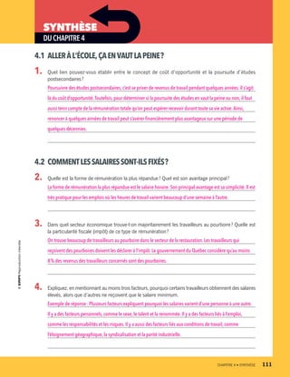 DUCHAPITRE4
SYNTHÈSE
4.1	 ALLERÀL’ÉCOLE,ÇAENVAUTLAPEINE ?
1.	 Quel lien pouvez-vous établir entre le concept de coût d’opportunité et la poursuite d’études
postsecondaires ?
Poursuivre des études postsecondaires, c’est se priver de revenus de travail pendant quelques années. Il s’agit
là du coût d’opportunité.Toutefois, pour déterminer si la poursuite des études en vaut la peine ou non,il faut
aussi tenir compte de la rémunération totale qu’on peut espérer recevoir durant toute sa vie active.Ainsi,
renoncer à quelques années de travail peut s’avérer financièrement plus avantageux sur une période de
quelques décennies.
4.2	 COMMENTLESSALAIRESSONT-ILSFIXÉS ?
2.	 Quelle est la forme de rémunération la plus répandue ? Quel est son avantage principal ?
La forme de rémunération la plus répandue est le salaire horaire. Son principal avantage est sa simplicité.Il est
très pratique pour les emplois où les heures de travail varient beaucoup d’une semaine à l’autre.
3.	 Dans quel secteur économique trouve-t-on majoritairement les travailleurs au pourboire ? Quelle est
la particularité fiscale (impôt) de ce type de rémunération ?
On trouve beaucoup de travailleurs au pourboire dans le secteur de la restauration. Les travailleurs qui
reçoivent des pourboires doivent les déclarer à l’impôt.Le gouvernement du Québec considère qu’au moins
8 % des revenus des travailleurs concernés sont des pourboires.
4.	 Expliquez, en mentionnant au moins trois facteurs, pourquoi certains travailleurs obtiennent des salaires
élevés, alors que d’autres ne reçoivent que le salaire minimum.
Exemple de réponse : Plusieurs facteurs expliquent pourquoi les salaires varient d’une personne à une autre.
Il y a des facteurs personnels,comme le sexe, le talent et la renommée. Il y a des facteurs liés à l’emploi,
comme les responsabilités et les risques. Il y a aussi des facteurs liés aux conditions de travail, comme
l’éloignement géographique,la syndicalisation et la parité industrielle.
	 CHAPITRE 4 • SYNTHÈSE	 111
13931_profil_cahier_chap4_ep4.indd 111 2018-03-15 4:35 PM
 