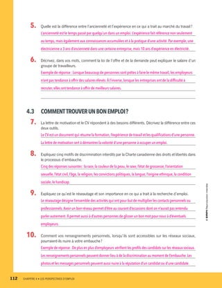   5.		 Quelle est la différence entre l’ancienneté et l’expérience en ce qui a trait au marché du travail ?
L’ancienneté est le temps passé par quelqu’un dans un emploi. L’expérience fait référence non seulement
au temps,mais également aux connaissances accumulées et à la pratique d’une activité. Par exemple,une
électricienne a 3 ans d’ancienneté dans une certaine entreprise, mais 10 ans d’expérience en électricité.
  6.		 Décrivez, dans vos mots, comment la loi de l’offre et de la demande peut expliquer le salaire d’un
groupe de travailleurs.
Exemple de réponse : Lorsque beaucoup de personnes sont prêtes à faire le même travail, les employeurs
n’ont pas tendance à offrir des salaires élevés.À l’inverse, lorsque les entreprises ont de la difficulté à
recruter,elles ont tendance à offrir de meilleurs salaires.
4.3	 COMMENTTROUVERUNBONEMPLOI ?
  7.		 La lettre de motivation et le CV répondent à des besoins différents. Décrivez la différence entre ces
deux outils.
Le CV est un document qui résume la formation, l’expérience de travail et les qualifications d’une personne.
La lettre de motivation sert à démontrer la volonté d’une personne à occuper un emploi.
  8.		 Expliquez cinq motifs de discrimination interdits par la Charte canadienne des droits et libertés dans
le processus d’embauche.
Cinq des réponses suivantes : la race, la couleur de la peau, le sexe, l’état de grossesse, l’orientation
sexuelle,l’état civil,l’âge,la religion, les convictions politiques, la langue, l’origine ethnique, la condition
sociale,le handicap.
  9.		 Expliquez ce qu’est le réseautage et son importance en ce qui a trait à la recherche d’emploi.
Le réseautage désigne l’ensemble des activités qui ont pour but de multiplier les contacts personnels ou
professionnels.Avoir un bon réseau permet d’être au courant d’occasions dont on n’aurait pas entendu
parler autrement.Il permet aussi à d’autres personnes de glisser un bon mot pour nous à d’éventuels
employeurs.
10.		 Comment vos renseignements personnels, lorsqu’ils sont accessibles sur les réseaux sociaux,
pourraient-ils nuire à votre embauche ?
Exemple de réponse : De plus en plus d’employeurs vérifient les profils des candidats sur les réseaux sociaux.
Les renseignements personnels peuvent donner lieu à de la discrimination au moment de l’embauche.Les
photos et les messages personnels peuvent aussi nuire à la réputation d’un candidat ou d’une candidate.
112	 CHAPITRE 4 • LES PERSPECTIVES D’EMPLOI
13931_profil_cahier_chap4_ep4.indd 112 2018-03-15 4:35 PM
 