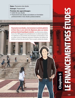 Chapitre5
LEFINANCEMENTDES ÉTUDES
Poursuivresesétudes,c’estrenonceràcertainsplaisirs
et faire face à une série de dépenses plus ou moins
prévues durant quelques années.Les électriciens déten-
teurs d’un DEP gagneront probablement un salaire équivalent
ou supérieur à celui de bien des finissants universitaires, tout
en ayant évité de dépenser plusieurs dizaines de milliers de
dollars en frais liés aux études. Tout a un prix, même les études.
Enjeu : Poursuivre des études
Concept : Financement
Précision des apprentissages :
•	 Coûts liés aux études
•	 Financement des études secondaires en formation
professionnelle et des études postsecondaires
	 	 113
13931_profil_cahier_chap5_ep5.indd 113 2018-03-19 4:50 PM
 