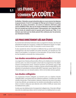 5.1 LESÉTUDES,
COMBIENÇACOÛTE ?
Au Québec, l’éducation occupe la deuxième place en ce qui concerne les dépenses
du gouvernement. C’est 21 % du budget de l’État qui sert à financer le système
éducatif. Au niveau universitaire, une année en médecine vétérinaire coûte
environ 30 000 $ à l’État, alors qu’une année en littérature coûte environ 4000 $.
Est-ce le montant que vous devrez payer ? Heureusement, non. Cependant, bien
que les droits de scolarité soient en grande partie financés par l’État, il n’en
demeure pas moins que les études peuvent être coûteuses pour les personnes
qui choisissent d’étudier.
LESFRAISDIRECTEMENTLIÉSAUXÉTUDES
Au moment de la demande d’admission dans un programme d’études, des frais sont
généralement exigés pour l’ouverture, l’analyse et le traitement du dossier. Au cégep,
ces frais tournent autour de 30 $. À l’université, ils sont d’environ 80 $.
À cela s’ajoutent les droits d’inscription et différents frais qui varient selon le niveau
d’enseignement. Des frais facultatifs sont parfois demandés, par exemple pour l’ad-
hésion à une fondation, à un groupe ou à une association. On peut refuser de payer
les frais facultatifs ou demander leur remboursement.
Les études secondaires professionnelles
Les programmes d’études professionnelles offerts par les établissements secondaires
sont très variés. Les droits d’inscription varient selon les programmes et les établis-
sements d’enseignement choisis. Certaines formations sont gratuites jusqu’à l’âge
de 18 ans et permettent d’obtenir un diplôme d’études professionnelles (DEP) ou une
attestation de spécialisation professionnelle (ASP). Cependant, passé l’âge de 18 ans,
l’élève doit payer pour ses manuels scolaires, même si la formation demeure gratuite.
Les études collégiales
Les programmes d’études collégiales, qui donnent accès à un diplôme d’études
collégiales (DEC), sont gratuits dans les institutions publiques, à condition que l’élève
y étudie à temps plein. Il faut toutefois s’attendre à débourser des droits d’inscription
et des frais afférents, par exemple pour les activités socioculturelles ou sportives. Au
total, le montant à débourser peut atteindre entre 150 $ et 300 $ par session dans
les établissements publics.
Il existe aussi des établissements d’enseignement collégial privés. Il faut alors défrayer
des droits de scolarité plus élevés, dont le montant varie d’un établissement à un autre.
114	 CHAPITRE 5 • LE FINANCEMENT DES ÉTUDES
13931_profil_cahier_chap5_ep5.indd 114 2018-03-19 4:50 PM
 