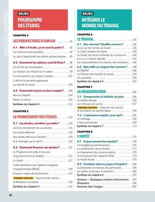 ENJEU
POURSUIVRE
DESÉTUDES
CHAPITRE 4
LESPERSPECTIVESD’EMPLOI .  .  .  .  .  .  .  .  .  .  .  . 91
4.1	 Aller à l’école, ça en vaut la peine ? .  .  .  .  . 92
Les cheminements possibles .  .  .  .  .  .  .  .  .  .  .  .  .  .  .  .  .  .  . 92
Le coût d’opportunité des études postsecondaires  .  . 95
4.2	 Comment les salaires sont-ils fixés ? .  .  .  . 96
Les formes de rémunération .  .  .  .  .  .  .  .  .  .  .  .  .  .  .  .  .  .  . 96
Les facteurs qui influent sur le salaire .  .  .  .  .  .  .  .  .  .  .  . 99
La rémunération par secteur d’emploi .  .  .  .  .  .  .  .  .  .  . 101
L’offre et la demande appliquées
au marché du travail .  .  .  .  .  .  .  .  .  .  .  .  .  .  .  .  .  .  .  .  .  .  .  . 103
4.3	 Comment trouver un bon emploi ? .  .  . 104
Bien se préparer .  .  .  .  .  .  .  .  .  .  .  .  .  .  .  .  .  .  .  .  .  .  .  .  .  .  . 104
Passer à l’action .  .  .  .  .  .  .  .  .  .  .  .  .  .  .  .  .  .  .  .  .  .  .  .  .  .  . 109
Synthèse du chapitre 4 .  .  .  .  .  .  .  .  .  .  .  .  .  .  .  .  .  .  .  .  . 111
CHAPITRE 5
LEFINANCEMENTDESÉTUDES .  .  .  .  .  .  .  .  .  . 113
5.1	 Les études, combien ça coûte ? .  .  .  .  .  .  . 114
Les frais directement liés aux études .  .  .  .  .  .  .  .  .  .  .  . 114
Les autres dépenses .  .  .  .  .  .  .  .  .  .  .  .  .  .  .  .  .  .  .  .  .  .  .  . 116
Des études ailleurs au Canada ? .  .  .  .  .  .  .  .  .  .  .  .  .  .  .  . 120
Et à l’étranger, qu’en est-il ?  .  .  .  .  .  .  .  .  .  .  .  .  .  .  .  .  .  . 120
5.2	 Comment financer ses études ?  .  .  .  .  .  . 121
Le Programme de prêts et bourses
du gouvernement du Québec .  .  .  .  .  .  .  .  .  .  .  .  .  .  .  .  . 121
Le travail .  .  .  .  .  .  .  .  .  .  .  .  .  .  .  .  .  .  .  .  .  .  .  .  .  .  .  .  .  .  .  .  . 127
L’aide parentale et les régimes enregistrés
d’épargne-études (REEE) .  .  .  .  .  .  .  .  .  .  .  .  .  .  .  .  .  .  .  .  . 130
D’autres moyens de financement .  .  .  .  .  .  .  .  .  .  .  .  .  . 131
PRENDRE POSITION – Examiner des options
et Relativiser sa position .  .  .  .  .  .  .  .  .  .  .  .  .  .  .  .  .  .  .  .  . 132
Synthèse du chapitre 5 .  .  .  .  .  .  .  .  .  .  .  .  .  .  .  .  .  .  .  .  . 133
ENJEU
INTÉGRERLE
MONDEDUTRAVAIL
CHAPITRE 6
LETRAVAIL .  .  .  .  .  .  .  .  .  .  .  .  .  .  .  .  .  .  .  .  .  .  .  .  .  .  .  .  .  .  .  .  . 135
6.1	 Des normes ? Quelles normes ? .  .  .  .  .  .  . 136
La Loi sur les normes du travail .  .  .  .  .  .  .  .  .  .  .  .  .  .  .  . 136
Le Code canadien du travail .  .  .  .  .  .  .  .  .  .  .  .  .  .  .  .  .  . 140
La Charte des droits et libertés de la personne .  .  .  . 140
La Loi sur l’équité salariale .  .  .  .  .  .  .  .  .  .  .  .  .  .  .  .  .  .  . 142
Les responsabilités et les devoirs des travailleurs  .  . 146
6.2	 Qui veille au respect des normes ?  .  .  . 148
La CNESST .  .  .  .  .  .  .  .  .  .  .  .  .  .  .  .  .  .  .  .  .  .  .  .  .  .  .  .  .  .  . 148
Le Tribunal administratif du travail  .  .  .  .  .  .  .  .  .  .  .  .  . 149
Les syndicats .  .  .  .  .  .  .  .  .  .  .  .  .  .  .  .  .  .  .  .  .  .  .  .  .  .  .  .  . 150
Synthèse du chapitre 6 .  .  .  .  .  .  .  .  .  .  .  .  .  .  .  .  .  .  .  .  . 153
CHAPITRE 7
LARÉMUNÉRATION .  .  .  .  .  .  .  .  .  .  .  .  .  .  .  .  .  .  .  .  .  . 155
7.1	 Comprendre le bulletin de paie .  .  .  .  .  . 156
Le bulletin de paie  .  .  .  .  .  .  .  .  .  .  .  .  .  .  .  .  .  .  .  .  .  .  .  .  . 156
Les retenues à la source .  .  .  .  .  .  .  .  .  .  .  .  .  .  .  .  .  .  .  .  . 157
PRENDRE POSITION – Examiner des options
et Considérer les aspects légaux .  .  .  .  .  .  .  .  .  .  .  .  .  .  . 164
7.2	 L’assurance-emploi : pour qui ? .  .  .  .  .  .  . 165
Le chômage .  .  .  .  .  .  .  .  .  .  .  .  .  .  .  .  .  .  .  .  .  .  .  .  .  .  .  .  .  . 165
L’assurance-emploi .  .  .  .  .  .  .  .  .  .  .  .  .  .  .  .  .  .  .  .  .  .  .  .  . 169
Synthèse du chapitre 7 .  .  .  .  .  .  .  .  .  .  .  .  .  .  .  .  .  .  .  .  . 173
CHAPITRE 8
L’IMPÔT .  .  .  .  .  .  .  .  .  .  .  .  .  .  .  .  .  .  .  .  .  .  .  .  .  .  .  .  .  .  .  .  .  .  .  . 175
8.1	 À quoi servent les impôts ? .  .  .  .  .  .  .  .  .  .  . 176
Les budgets gouvernementaux .  .  .  .  .  .  .  .  .  .  .  .  .  .  .  . 176
La redistribution de la richesse .  .  .  .  .  .  .  .  .  .  .  .  .  .  .  . 177
Le financement des services publics .  .  .  .  .  .  .  .  .  .  .  . 179
Le financement de l’appareil d’État .  .  .  .  .  .  .  .  .  .  .  .  . 179
La fraude fiscale .  .  .  .  .  .  .  .  .  .  .  .  .  .  .  .  .  .  .  .  .  .  .  .  .  .  . 179
8.2	 Combien doit-on payer d’impôts ? .  .  . 184
La déclaration de revenus des particuliers .  .  .  .  .  .  .  . 184
Les paliers et les taux d’imposition .  .  .  .  .  .  .  .  .  .  .  .  . 186
Synthèse du chapitre 8 .  .  .  .  .  .  .  .  .  .  .  .  .  .  .  .  .  .  .  .  . 191
Annexe — Quelques notions d’économie .  . 193
Glossaire .  .  .  .  .  .  .  .  .  .  .  .  .  .  .  .  .  .  .  .  .  .  .  .  .  .  .  .  .  .  . 196
Sources des images .  .  .  .  .  .  .  .  .  .  .  .  .  .  .  .  .  .  .  .  . 202
IV
13931_profil_cahier_lims_ep3.indd 4 2018-03-16 4:11 PM
 