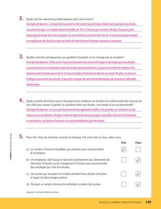 2.	 Quels sont les éléments problématiques dans son horaire ?
Exemple de réponse : Le travail de Toussaint lui demande trop de temps. Idéalement, pendant ses études,
une personne qui a un emploi devrait travailler de 10 à 15 heures par semaine. De plus,Toussaint perd
beaucoup de temps dans les transports, car son travail est assez loin de chez lui.Il aurait avantage à trouver
un emploi près de chez lui ou de son école afin de diminuer le temps consacré au transport.
3.	 Quelles sont les conséquences qui guettent Toussaint s’il ne change pas sa situation ?
Exemple de réponse : Entre autres,Toussaint pourrait avoir moins d’énergie et de temps pour ses études,
sa concentration et sa motivation pour les études pourraient baisser, il pourrait cumuler les retards et les
absences tant à l’école qu’au travail, et il pourrait plus facilement se blesser au travail. De plus, le stress et
la fatigue pourraient s’accumuler, il pourrait manquer de sommeil et développer de mauvaises habitudes
alimentaires.
4.	 Quels conseils donneriez-vous à Toussaint pour améliorer sa situation et mettre toutes les chances de
son côté pour réussir à garder un équilibre entre ses études, son travail et sa vie personnelle ?
Exemple de réponse : Je crois que Toussaint devrait apprendre à définir ses priorités, en se basant sur ses
valeurs et sur ses besoins.De plus, il devrait réduire les heures passées à travailler. Comme il est étudiant
au secondaire,ses besoins financiers ne sont probablement pas très élevés.
5.	 Pour finir, lisez les énoncés suivants et indiquez s’ils sont vrais ou faux, selon vous.
		 Vrai	 Faux
a)	 Le nombre d’heures travaillées par semaine peut compromettre 	 3 	
la motivation.
b)	 Un employeur doit toujours répondre positivement aux demandes de 	 	 3
réduction d’heures ou de changement d’horaire pour accommoder
des employés qui sont aux études.
c)	 Les jeunes qui occupent un emploi pendant leurs études sont plus 	 	 3
à risque de décrochage scolaire.
d)	 Occuper un emploi diminue la motivation scolaire des jeunes.	 	 3
Adapté de : Conciliation études-travail Estrie.
	 SECTION 5.2 • COMMENT FINANCER SES ÉTUDES ?	 129
13931_profil_cahier_chap5_ep5.indd 129 2018-03-19 4:51 PM
 