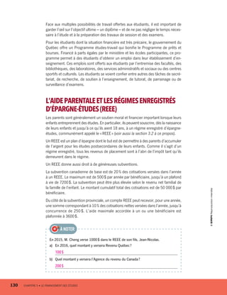 Face aux multiples possibilités de travail offertes aux étudiants, il est important de
garder l’œil sur l’objectif ultime – un diplôme – et de ne pas négliger le temps néces-
saire à l’étude et à la préparation des travaux de session et des examens.
Pour les étudiants dont la situation financière est très précaire, le gouvernement du
Québec offre un Programme études-travail qui bonifie le Programme de prêts et
bourses. Financé à parts égales par le ministère et les écoles participantes, ce pro-
gramme permet à des étudiants d’obtenir un emploi dans leur établissement d’en-
seignement. Ces emplois sont offerts aux étudiants par l’entremise des facultés, des
bibliothèques, des laboratoires, des services administratifs et sociaux ou des centres
sportifs et culturels. Les étudiants se voient confier entre autres des tâches de secré-
tariat, de recherche, de soutien à l’enseignement, de tutorat, de parrainage ou de
surveillance d’examens.
L’AIDEPARENTALEETLESRÉGIMESENREGISTRÉS
D’ÉPARGNE-ÉTUDES(REEE)
Les parents sont généralement un soutien moral et financier important lorsque leurs
enfants entreprennent des études. En particulier, ils peuvent souscrire, dès la naissance
de leurs enfants et jusqu’à ce qu’ils aient 18 ans, à un régime enregistré d’épargne-
études, communément appelé le « REEE » (voir aussi la section 3.2 à ce propos).
Un REEE est un plan d’épargne dont le but est de permettre à des parents d’accumuler
de l’argent pour les études postsecondaires de leurs enfants. Comme il s’agit d’un
régime enregistré, tous les revenus de placement sont à l’abri de l’impôt tant qu’ils
demeurent dans le régime.
Un REEE donne aussi droit à de généreuses subventions.
La subvention canadienne de base est de 20 % des cotisations versées dans l’année
à un REEE. Le maximum est de 500 $ par année par bénéficiaire, jusqu’à un plafond
à vie de 7200 $. La subvention peut être plus élevée selon le revenu net familial de
la famille de l’enfant. Le montant cumulatif total des cotisations est de 50 000 $ par
bénéficiaire.
Du côté de la subvention provinciale, un compte REEE peut recevoir, pour une année,
une somme correspondant à 10 % des cotisations nettes versées dans l’année, jusqu’à
concurrence de 250 $. L’aide maximale accordée à un ou une bénéficiaire est
plafonnée à 3600 $.
En 2015, M. Cheng verse 1000 $ dans le REEE de son fils, Jean-Nicolas.
a)	 En 2016, quel montant y versera Revenu Québec ?
100 $
b)	 Quel montant y versera l’Agence du revenu du Canada ?
200 $
À NOTER
130	 CHAPITRE 5 • LE FINANCEMENT DES ÉTUDES
13931_profil_cahier_chap5_ep5.indd 130 2018-03-19 4:51 PM
 