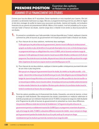 PRENDRE POSITION —
Examiner des options
et Relativiser sa position
JOANNIEETLEFINANCEMENTDESÉTUDES
Comme pour tous les élèves de 5e
secondaire, février représente un mois important pour Joannie. Elle doit
procéder à sa demande d’admission au cégep. Elle vise un programme technique de trois ans offert en région
et doit donc envisager de quitter la maison pour poursuivre ses études. Joannie est inquiète, car la situation
financière de ses parents est présentement difficile. Même s’ils le veulent, il est fort probable qu’ils ne pour-
ront pas l’aider à financer ses études. Joannie songe donc à retarder d’une année ou deux la poursuite de
ses études.
1.	 En prenant en considération que l’aide parentale n’est pas disponible pour l’instant, expliquez à Joannie
comment les prêts et bourses du gouvernement et le travail pourraient l’aider à financer ses études.
a)	Pour chacune de ces deux solutions, mentionnez deux avantages.
Si elle optait pour les prêts et bourses du gouvernement,Joannie n’aurait à effectuer le remboursement
qu’après ses études en plus de bénéficier d’une période d’exemption de six mois. La limite d’emprunt pour
un programme technique au collégial étant d’au moins 23 000 $, cela lui laisserait une bonne marge de
manœuvre.Si elle optait pour le travail,Joannie n’aurait aucune dette d’études à rembourser à la fin de son
programme.Pouréviterdenuireàsesétudes,ellepourraitaussichoisirdenetravaillerquedurantlescongés
d’été.L’expérience de travail ainsi acquise serait en outre bénéfique pour son CV.
b)	Pour chacune de ces deux solutions, expliquez à Joannie quelles conséquences pourraient découler
de son choix à plus long terme.
Bien que pris en charge par le gouvernement durant les études, les intérêts sur les prêts accordés — et le
capital — devront être remboursés par les bénéficiaires par la suite.Cette obligation pourrait déséquilibrer le
budget de Joannie lorsqu’elle entrera sur le marché du travail. Les effets possibles du choix de travailler ne
semesurentpasendollars,maisenréussitescolaire :letravailpourraitnuireauxrésultatsscolairesdeJoannie
et même retarder l’obtention de son diplôme. Elle devra porter attention à la conciliation études-travail et
limiter le nombre de ses heures chez son employeur.
2. 	 Parmi les options possibles pour le financement des études, Cassandra, une amie de Joannie, a choisi
la marge de crédit étudiante. Elle entreprendra des études universitaires en médecine vétérinaire et
la limite proposée par son institution financière est de 75 000 $. Comparez la marge de crédit étudiante
et le Programme de prêts et bourses du gouvernement en présentant au moins deux différences.
Une première différence réside dans la limite de l’endettement : le Programme de prêts et bourses du
gouvernement permet un endettement maximal de 36 000 $ pour un programme universitaire de premier
cycle,et la marge de crédit,75 000 $. La deuxième différence concerne les intérêts : ceux-ci sont pris en charge
par le gouvernement pendant les études dans le cas d’un prêt, tandis qu’ils sont pris en charge
immédiatement par les étudiants qui tirent des montants d’une marge de crédit.
132	 CHAPITRE 5 • LE FINANCEMENT DES ÉTUDES
13931_profil_cahier_chap5_ep5.indd 132 2018-03-19 4:51 PM
 